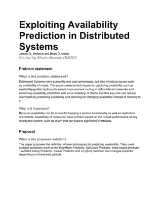 Exploiting Availability
Prediction in Distributed
Systems
James W. Mickens and Brian D. Noble
Review by Mario Almeida (EMDC)


Problem statement

What is the problem addressed?
Distributed Systems have scalability and cost advantages, but also introduce issues such
as availability of nodes. This paper presents techniques for predicting availability such as
availability-guided replica placement, improvement routing in delay-tolerant networks and
combining availability prediction with virus modeling. It claims that this way one can reduce
overheads by predicting availability and planning for changing availability instead of reacting to
it.

Why is it important?
Because availability can be crucial for keeping a service functionality as well as replication
of contents. Availability of nodes can have a direct impact on the overall performance of any
distributed system, such as churn that can lead to significant overheads.


Proposal

What is the proposed solution?
The paper proposes the definition of new techniques for predicting availability. They used
multiple predictors such as the RightNow Predictor, SatCount Predictor, state-based predictor,
TwiddledHistory Predictor, Linear Predictor and a Hybrid predictor that changes predictor
depending on lookahead periods.
 