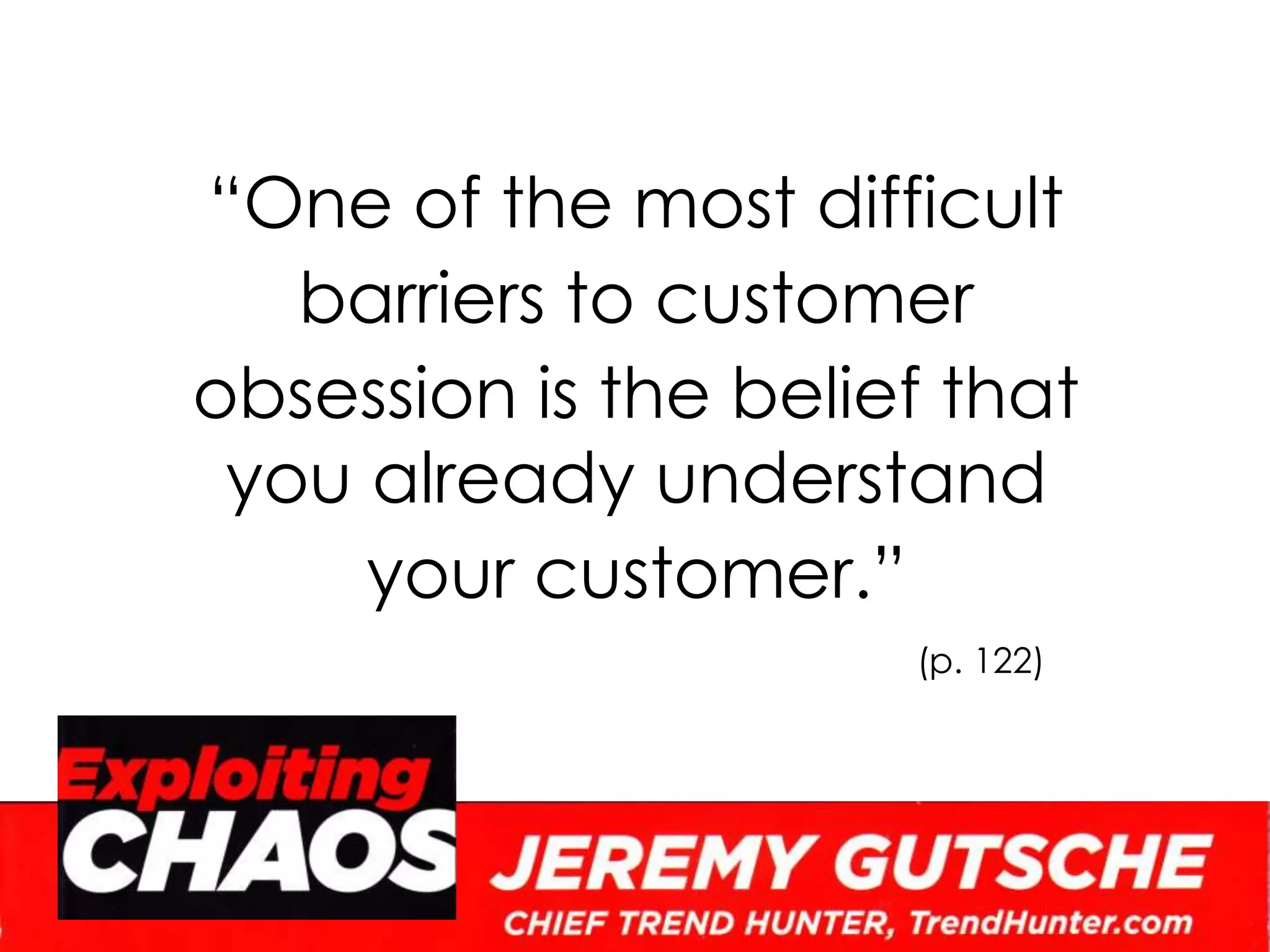“One of the most difficult barriers to customer obsession is the belief that you already understand your customer.”(p. 122)