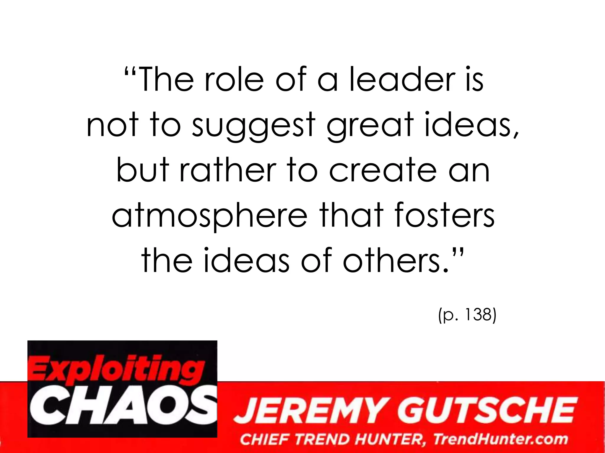 “The role of a leader is not to suggest great ideas, but rather to create an atmosphere that fosters the ideas of others.”(p. 138)