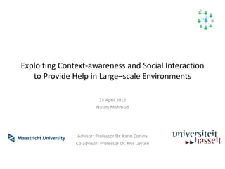 Exploiting Context-awareness and Social Interaction 
to Provide Help in Large–scale Environments 
25 April 2012 
Nasim Mahmud 
Advisor: Professor Dr. Karin Coninx 
Co-advisor: Professor Dr. Kris Luyten 
 