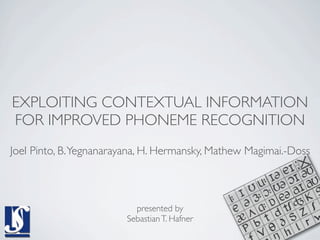 EXPLOITING CONTEXTUAL INFORMATION
FOR IMPROVED PHONEME RECOGNITION
Joel Pinto, B. Yegnanarayana, H. Hermansky, Mathew Magimai.-Doss



                          presented by
                        Sebastian T. Hafner
 