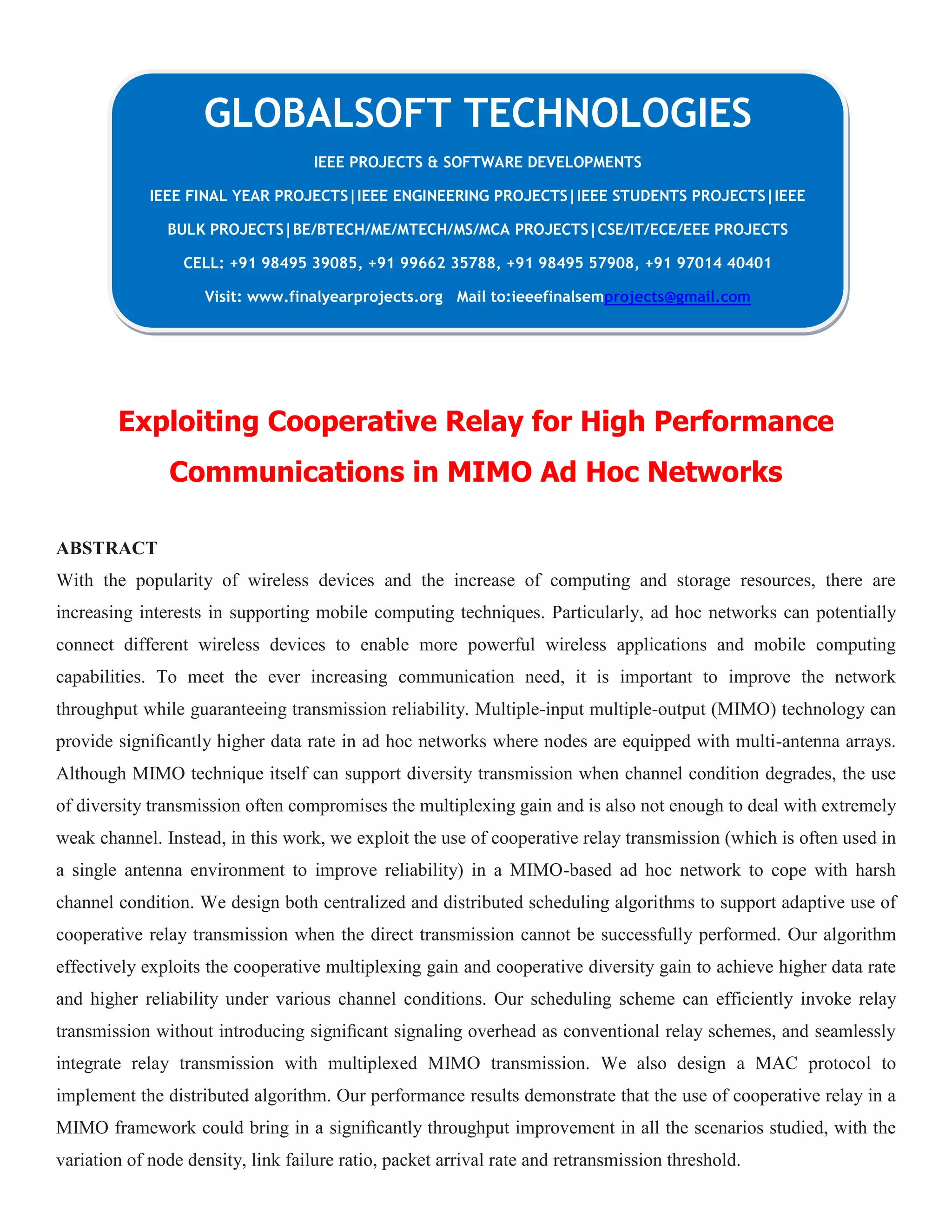 Exploiting Cooperative Relay for High Performance
Communications in MIMO Ad Hoc Networks
ABSTRACT
With the popularity of wireless devices and the increase of computing and storage resources, there are
increasing interests in supporting mobile computing techniques. Particularly, ad hoc networks can potentially
connect different wireless devices to enable more powerful wireless applications and mobile computing
capabilities. To meet the ever increasing communication need, it is important to improve the network
throughput while guaranteeing transmission reliability. Multiple-input multiple-output (MIMO) technology can
provide signiﬁcantly higher data rate in ad hoc networks where nodes are equipped with multi-antenna arrays.
Although MIMO technique itself can support diversity transmission when channel condition degrades, the use
of diversity transmission often compromises the multiplexing gain and is also not enough to deal with extremely
weak channel. Instead, in this work, we exploit the use of cooperative relay transmission (which is often used in
a single antenna environment to improve reliability) in a MIMO-based ad hoc network to cope with harsh
channel condition. We design both centralized and distributed scheduling algorithms to support adaptive use of
cooperative relay transmission when the direct transmission cannot be successfully performed. Our algorithm
effectively exploits the cooperative multiplexing gain and cooperative diversity gain to achieve higher data rate
and higher reliability under various channel conditions. Our scheduling scheme can efficiently invoke relay
transmission without introducing signiﬁcant signaling overhead as conventional relay schemes, and seamlessly
integrate relay transmission with multiplexed MIMO transmission. We also design a MAC protocol to
implement the distributed algorithm. Our performance results demonstrate that the use of cooperative relay in a
MIMO framework could bring in a signiﬁcantly throughput improvement in all the scenarios studied, with the
variation of node density, link failure ratio, packet arrival rate and retransmission threshold.
GLOBALSOFT TECHNOLOGIES
IEEE PROJECTS & SOFTWARE DEVELOPMENTS
IEEE FINAL YEAR PROJECTS|IEEE ENGINEERING PROJECTS|IEEE STUDENTS PROJECTS|IEEE
BULK PROJECTS|BE/BTECH/ME/MTECH/MS/MCA PROJECTS|CSE/IT/ECE/EEE PROJECTS
CELL: +91 98495 39085, +91 99662 35788, +91 98495 57908, +91 97014 40401
Visit: www.finalyearprojects.org Mail to:ieeefinalsemprojects@gmail.com
 