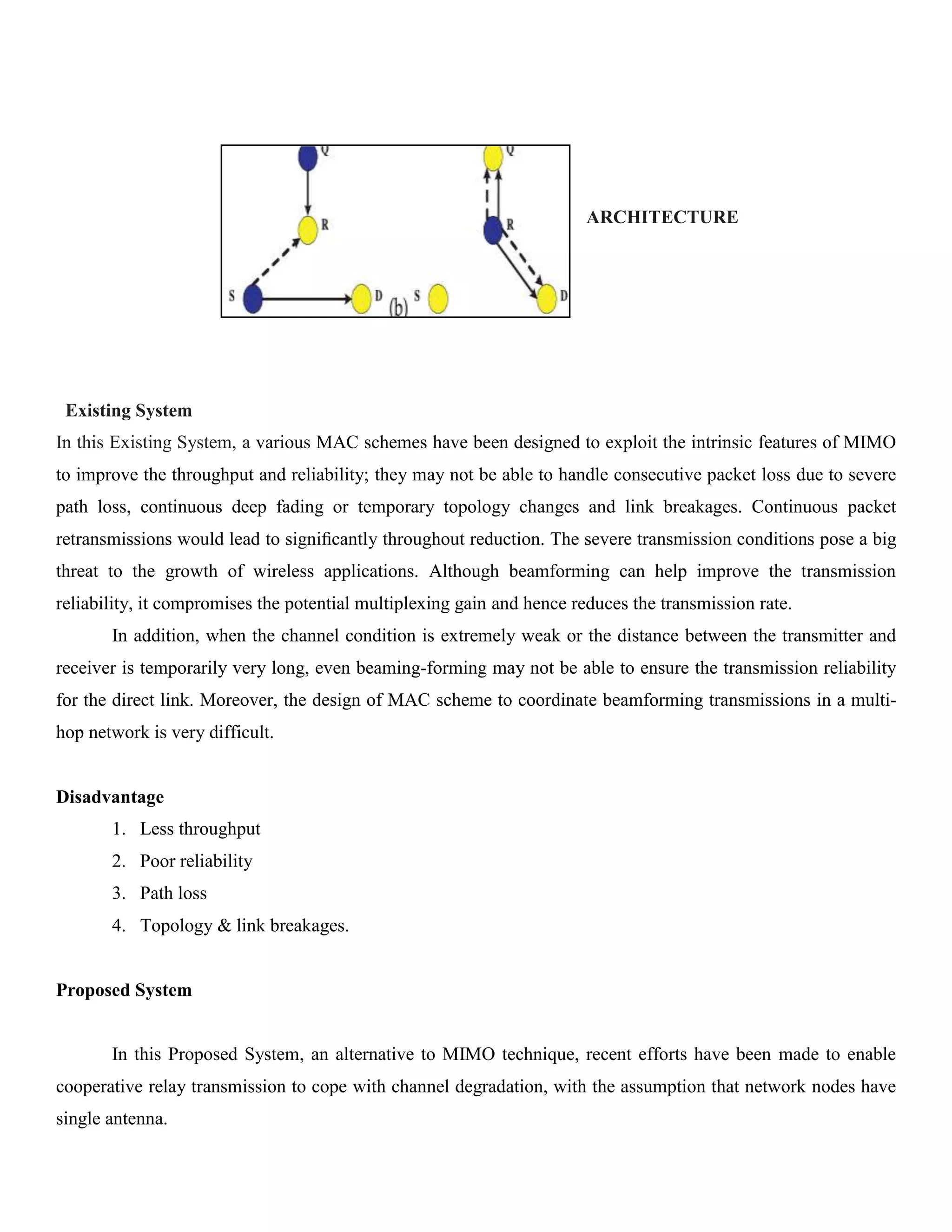ARCHITECTURE
Existing System
In this Existing System, a various MAC schemes have been designed to exploit the intrinsic features of MIMO
to improve the throughput and reliability; they may not be able to handle consecutive packet loss due to severe
path loss, continuous deep fading or temporary topology changes and link breakages. Continuous packet
retransmissions would lead to signiﬁcantly throughout reduction. The severe transmission conditions pose a big
threat to the growth of wireless applications. Although beamforming can help improve the transmission
reliability, it compromises the potential multiplexing gain and hence reduces the transmission rate.
In addition, when the channel condition is extremely weak or the distance between the transmitter and
receiver is temporarily very long, even beaming-forming may not be able to ensure the transmission reliability
for the direct link. Moreover, the design of MAC scheme to coordinate beamforming transmissions in a multi-
hop network is very difficult.
Disadvantage
1. Less throughput
2. Poor reliability
3. Path loss
4. Topology & link breakages.
Proposed System
In this Proposed System, an alternative to MIMO technique, recent efforts have been made to enable
cooperative relay transmission to cope with channel degradation, with the assumption that network nodes have
single antenna.
 