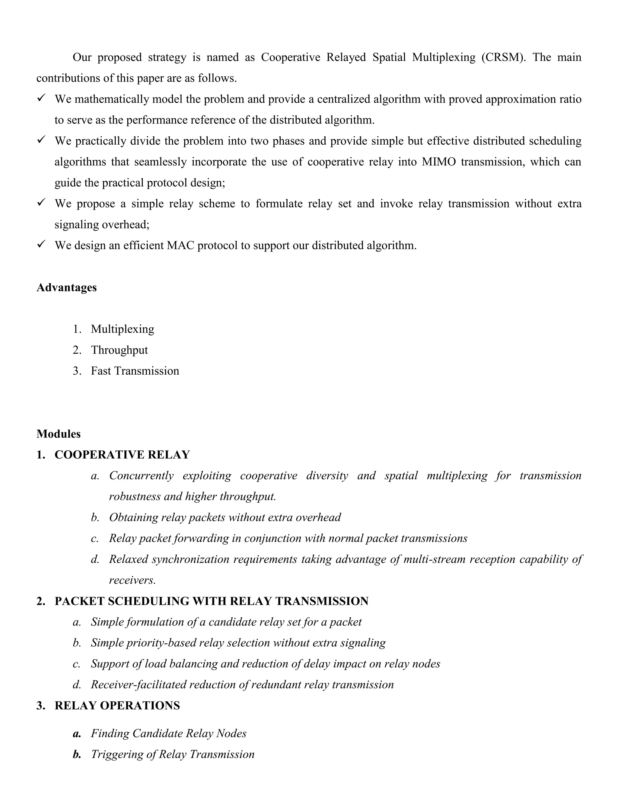 Our proposed strategy is named as Cooperative Relayed Spatial Multiplexing (CRSM). The main
contributions of this paper are as follows.
 We mathematically model the problem and provide a centralized algorithm with proved approximation ratio
to serve as the performance reference of the distributed algorithm.
 We practically divide the problem into two phases and provide simple but effective distributed scheduling
algorithms that seamlessly incorporate the use of cooperative relay into MIMO transmission, which can
guide the practical protocol design;
 We propose a simple relay scheme to formulate relay set and invoke relay transmission without extra
signaling overhead;
 We design an efficient MAC protocol to support our distributed algorithm.
Advantages
1. Multiplexing
2. Throughput
3. Fast Transmission
Modules
1. COOPERATIVE RELAY
a. Concurrently exploiting cooperative diversity and spatial multiplexing for transmission
robustness and higher throughput.
b. Obtaining relay packets without extra overhead
c. Relay packet forwarding in conjunction with normal packet transmissions
d. Relaxed synchronization requirements taking advantage of multi-stream reception capability of
receivers.
2. PACKET SCHEDULING WITH RELAY TRANSMISSION
a. Simple formulation of a candidate relay set for a packet
b. Simple priority-based relay selection without extra signaling
c. Support of load balancing and reduction of delay impact on relay nodes
d. Receiver-facilitated reduction of redundant relay transmission
3. RELAY OPERATIONS
a. Finding Candidate Relay Nodes
b. Triggering of Relay Transmission
 