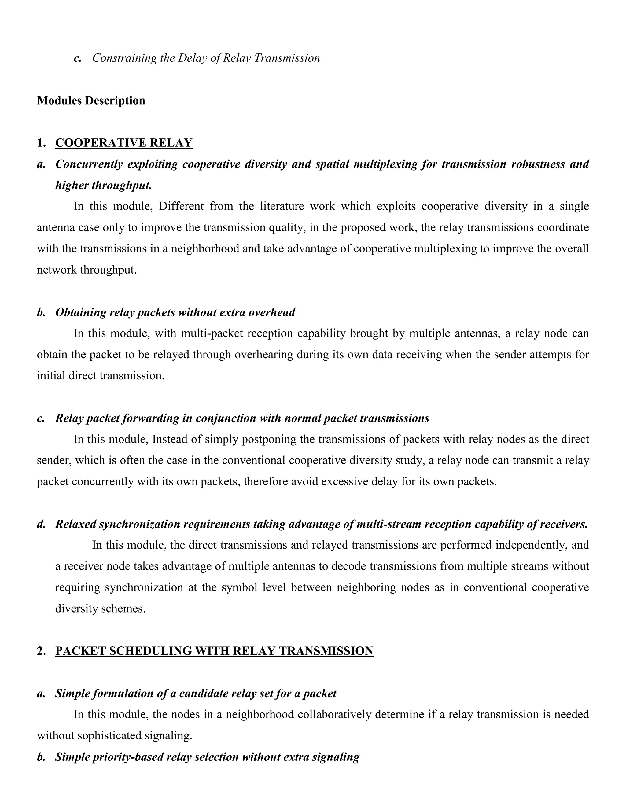 c. Constraining the Delay of Relay Transmission
Modules Description
1. COOPERATIVE RELAY
a. Concurrently exploiting cooperative diversity and spatial multiplexing for transmission robustness and
higher throughput.
In this module, Different from the literature work which exploits cooperative diversity in a single
antenna case only to improve the transmission quality, in the proposed work, the relay transmissions coordinate
with the transmissions in a neighborhood and take advantage of cooperative multiplexing to improve the overall
network throughput.
b. Obtaining relay packets without extra overhead
In this module, with multi-packet reception capability brought by multiple antennas, a relay node can
obtain the packet to be relayed through overhearing during its own data receiving when the sender attempts for
initial direct transmission.
c. Relay packet forwarding in conjunction with normal packet transmissions
In this module, Instead of simply postponing the transmissions of packets with relay nodes as the direct
sender, which is often the case in the conventional cooperative diversity study, a relay node can transmit a relay
packet concurrently with its own packets, therefore avoid excessive delay for its own packets.
d. Relaxed synchronization requirements taking advantage of multi-stream reception capability of receivers.
In this module, the direct transmissions and relayed transmissions are performed independently, and
a receiver node takes advantage of multiple antennas to decode transmissions from multiple streams without
requiring synchronization at the symbol level between neighboring nodes as in conventional cooperative
diversity schemes.
2. PACKET SCHEDULING WITH RELAY TRANSMISSION
a. Simple formulation of a candidate relay set for a packet
In this module, the nodes in a neighborhood collaboratively determine if a relay transmission is needed
without sophisticated signaling.
b. Simple priority-based relay selection without extra signaling
 