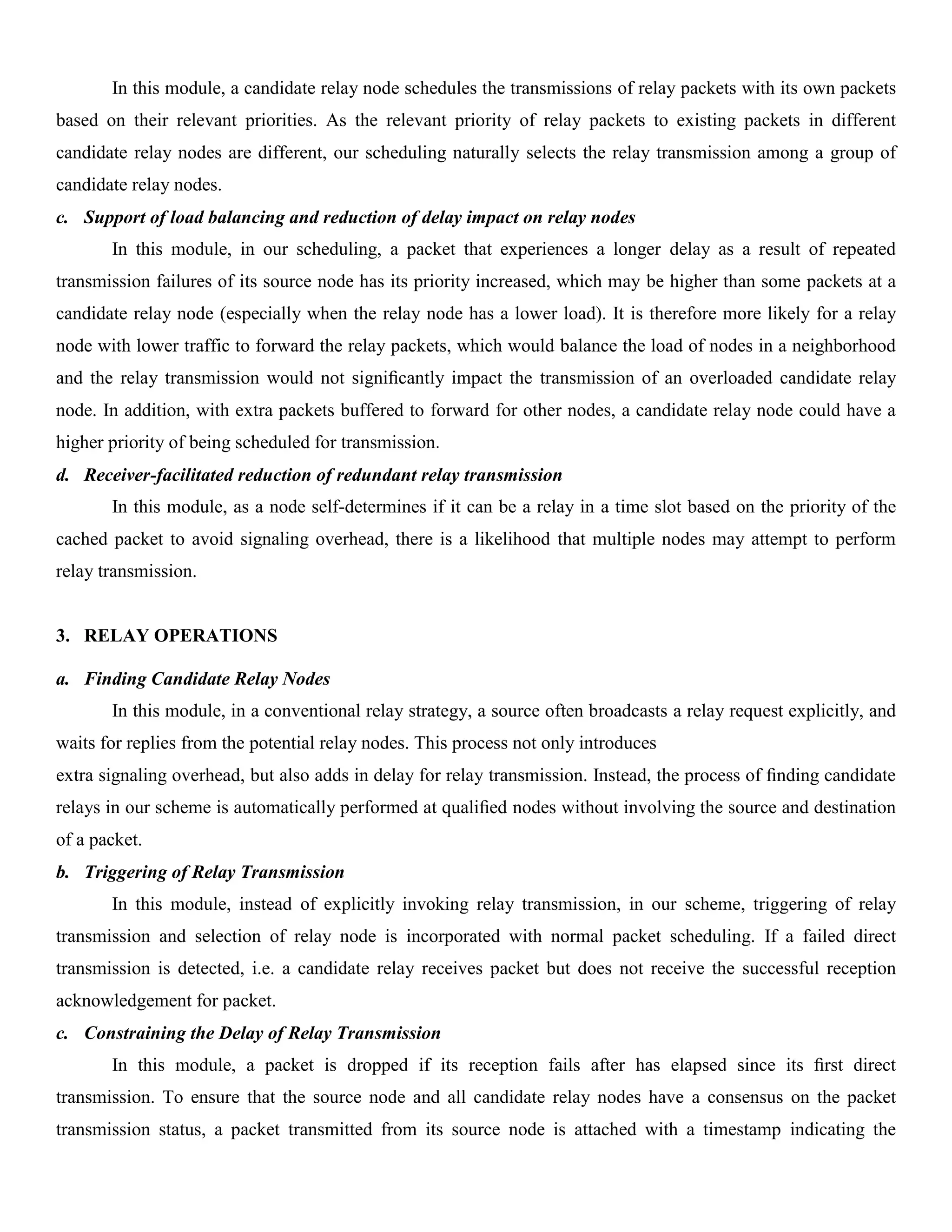 In this module, a candidate relay node schedules the transmissions of relay packets with its own packets
based on their relevant priorities. As the relevant priority of relay packets to existing packets in different
candidate relay nodes are different, our scheduling naturally selects the relay transmission among a group of
candidate relay nodes.
c. Support of load balancing and reduction of delay impact on relay nodes
In this module, in our scheduling, a packet that experiences a longer delay as a result of repeated
transmission failures of its source node has its priority increased, which may be higher than some packets at a
candidate relay node (especially when the relay node has a lower load). It is therefore more likely for a relay
node with lower traffic to forward the relay packets, which would balance the load of nodes in a neighborhood
and the relay transmission would not signiﬁcantly impact the transmission of an overloaded candidate relay
node. In addition, with extra packets buffered to forward for other nodes, a candidate relay node could have a
higher priority of being scheduled for transmission.
d. Receiver-facilitated reduction of redundant relay transmission
In this module, as a node self-determines if it can be a relay in a time slot based on the priority of the
cached packet to avoid signaling overhead, there is a likelihood that multiple nodes may attempt to perform
relay transmission.
3. RELAY OPERATIONS
a. Finding Candidate Relay Nodes
In this module, in a conventional relay strategy, a source often broadcasts a relay request explicitly, and
waits for replies from the potential relay nodes. This process not only introduces
extra signaling overhead, but also adds in delay for relay transmission. Instead, the process of ﬁnding candidate
relays in our scheme is automatically performed at qualiﬁed nodes without involving the source and destination
of a packet.
b. Triggering of Relay Transmission
In this module, instead of explicitly invoking relay transmission, in our scheme, triggering of relay
transmission and selection of relay node is incorporated with normal packet scheduling. If a failed direct
transmission is detected, i.e. a candidate relay receives packet but does not receive the successful reception
acknowledgement for packet.
c. Constraining the Delay of Relay Transmission
In this module, a packet is dropped if its reception fails after has elapsed since its ﬁrst direct
transmission. To ensure that the source node and all candidate relay nodes have a consensus on the packet
transmission status, a packet transmitted from its source node is attached with a timestamp indicating the
 