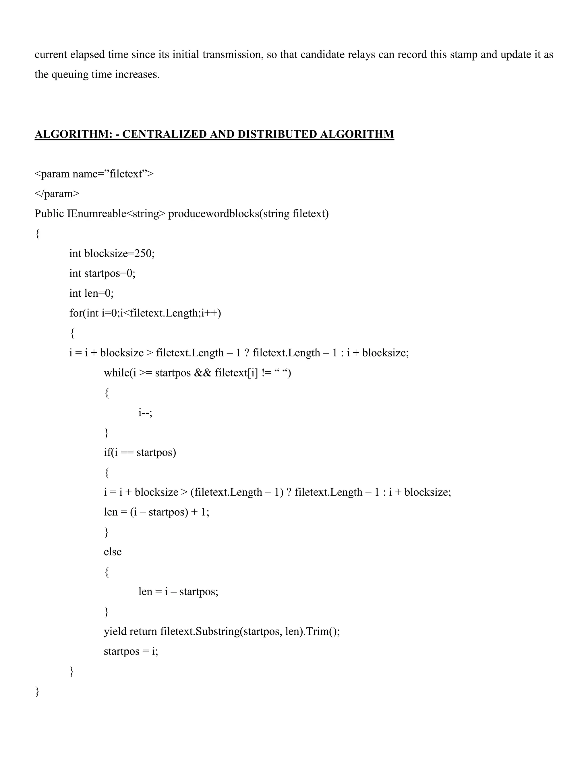current elapsed time since its initial transmission, so that candidate relays can record this stamp and update it as
the queuing time increases.
ALGORITHM: - CENTRALIZED AND DISTRIBUTED ALGORITHM
<param name=”filetext”>
</param>
Public IEnumreable<string> producewordblocks(string filetext)
{
int blocksize=250;
int startpos=0;
int len=0;
for(int i=0;i<filetext.Length;i++)
{
i = i + blocksize > filetext.Length – 1 ? filetext.Length – 1 : i + blocksize;
while(i >= startpos && filetext[i] != “ “)
{
i--;
}
if(i == startpos)
{
i = i + blocksize > (filetext.Length – 1) ? filetext.Length – 1 : i + blocksize;
len = (i – startpos) + 1;
}
else
{
len = i – startpos;
}
yield return filetext.Substring(startpos, len).Trim();
startpos = i;
}
}
 