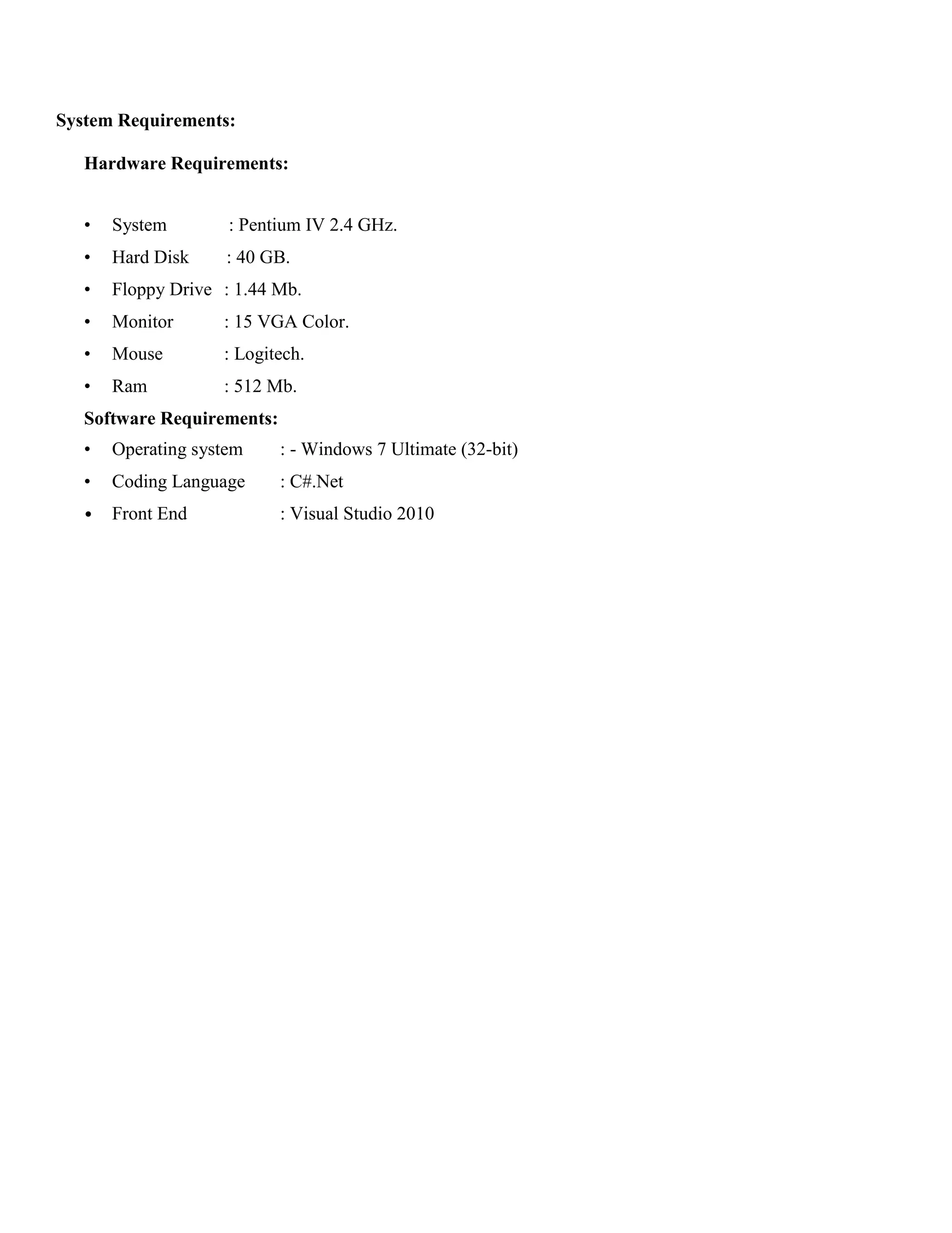 System Requirements:
Hardware Requirements:
• System : Pentium IV 2.4 GHz.
• Hard Disk : 40 GB.
• Floppy Drive : 1.44 Mb.
• Monitor : 15 VGA Color.
• Mouse : Logitech.
• Ram : 512 Mb.
Software Requirements:
• Operating system : - Windows 7 Ultimate (32-bit)
• Coding Language : C#.Net
• Front End : Visual Studio 2010
 