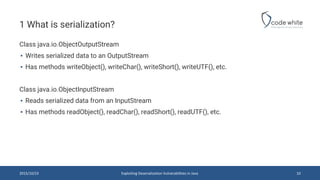 1 What is serialization?
Class java.io.ObjectOutputStream
▪ Writes serialized data to an OutputStream
▪ Has methods writeObject(), writeChar(), writeShort(), writeUTF(), etc.
Class java.io.ObjectInputStream
▪ Reads serialized data from an InputStream
▪ Has methods readObject(), readChar(), readShort(), readUTF(), etc.
2015/10/23 10Exploiting Deserialization Vulnerabilities in Java
 