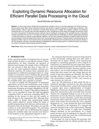 IEEE TRANSACTIONS ON PARALLEL AND DISTRIBUTED SYSTEMS                                                                                           1




     Exploiting Dynamic Resource Allocation for
    Efﬁcient Parallel Data Processing in the Cloud
                                                       Daniel Warneke and Odej Kao

      Abstract—In recent years ad-hoc parallel data processing has emerged to be one of the killer applications for Infrastructure-as-a-
      Service (IaaS) clouds. Major Cloud computing companies have started to integrate frameworks for parallel data processing in their
      product portfolio, making it easy for customers to access these services and to deploy their programs. However, the processing
      frameworks which are currently used have been designed for static, homogeneous cluster setups and disregard the particular nature
      of a cloud. Consequently, the allocated compute resources may be inadequate for big parts of the submitted job and unnecessarily
      increase processing time and cost. In this paper we discuss the opportunities and challenges for efﬁcient parallel data processing
      in clouds and present our research project Nephele. Nephele is the ﬁrst data processing framework to explicitly exploit the dynamic
      resource allocation offered by today’s IaaS clouds for both, task scheduling and execution. Particular tasks of a processing job can be
      assigned to different types of virtual machines which are automatically instantiated and terminated during the job execution. Based on
      this new framework, we perform extended evaluations of MapReduce-inspired processing jobs on an IaaS cloud system and compare
      the results to the popular data processing framework Hadoop.

      Index Terms—Many-Task Computing, High-Throughput Computing, Loosely Coupled Applications, Cloud Computing

                                                                               !



1     I NTRODUCTION                                                                   For companies that only have to process large amounts
Today a growing number of companies have to process                                of data occasionally running their own data center is
huge amounts of data in a cost-efﬁcient manner. Classic                            obviously not an option. Instead, Cloud computing has
representatives for these companies are operators of                               emerged as a promising approach to rent a large IT in-
Internet search engines, like Google, Yahoo, or Microsoft.                         frastructure on a short-term pay-per-usage basis. Opera-
The vast amount of data they have to deal with ev-                                 tors of so-called Infrastructure-as-a-Service (IaaS) clouds,
ery day has made traditional database solutions pro-                               like Amazon EC2 [1], let their customers allocate, access,
hibitively expensive [5]. Instead, these companies have                            and control a set of virtual machines (VMs) which run
popularized an architectural paradigm based on a large                             inside their data centers and only charge them for the
number of commodity servers. Problems like processing                              period of time the machines are allocated. The VMs are
crawled documents or regenerating a web index are split                            typically offered in different types, each type with its
into several independent subtasks, distributed among                               own characteristics (number of CPU cores, amount of
the available nodes, and computed in parallel.                                     main memory, etc.) and cost.
   In order to simplify the development of distributed                                Since the VM abstraction of IaaS clouds ﬁts the ar-
applications on top of such architectures, many of these                           chitectural paradigm assumed by the data processing
companies have also built customized data processing                               frameworks described above, projects like Hadoop [25],
frameworks. Examples are Google’s MapReduce [9], Mi-                               a popular open source implementation of Google’s
crosoft’s Dryad [14], or Yahoo!’s Map-Reduce-Merge [6].                            MapReduce framework, already have begun to promote
They can be classiﬁed by terms like high throughput                                using their frameworks in the cloud [29]. Only recently,
computing (HTC) or many-task computing (MTC), de-                                  Amazon has integrated Hadoop as one of its core in-
pending on the amount of data and the number of                                    frastructure services [2]. However, instead of embracing
tasks involved in the computation [20]. Although these                             its dynamic resource allocation, current data processing
systems differ in design, their programming models                                 frameworks rather expect the cloud to imitate the static
share similar objectives, namely hiding the hassle of                              nature of the cluster environments they were originally
parallel programming, fault tolerance, and execution op-                           designed for. E.g., at the moment the types and number
timizations from the developer. Developers can typically                           of VMs allocated at the beginning of a compute job
continue to write sequential programs. The processing                              cannot be changed in the course of processing, although
framework then takes care of distributing the program                              the tasks the job consists of might have completely
among the available nodes and executes each instance                               different demands on the environment. As a result,
of the program on the appropriate fragment of data.                                rented resources may be inadequate for big parts of the
                                                                                   processing job, which may lower the overall processing
• The authors are with the Berlin University of Technology, Einsteinufer 17,       performance and increase the cost.
  10587 Berlin, Germany.                                                              In this paper we want to discuss the particular chal-
  E-mail: daniel.warneke@tu-berlin.de, odej.kao@tu-berlin.de
                                                                                   lenges and opportunities for efﬁcient parallel data pro-
                                                                     © 2011 IEEE
                                                              DOI 10.1109/TPDS.2011.65
 