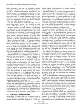 IEEE TRANSACTIONS ON PARALLEL AND DISTRIBUTED SYSTEMS                                                                   10



buffer of about 512 MB size, too. The buffer was used         tried to exploit Nephele’s ability to manage heteroge-
to mitigate hard drive access when storing the incom-         neous compute resources.
ing sets of presorted records from the mappers. Like             Figure 6 illustrates the Execution Graph we instructed
Hadoop, we started merging the ﬁrst received presorted        Nephele to create for this experiment. For brevity, we
record sets using separate background threads while the       again leave out a discussion on the original Job Graph.
data transfer from the mapper tasks was still in progress.    Similar to the previous experiment, we pursued the idea
To improve performance, the ﬁnal merge step, resulting        that several powerful but expensive instances are used to
in one fully sorted set of records, was directly streamed     determine the 2·108 smallest integer numbers in parallel,
to the next task in the processing chain.                     while, after that, a single inexpensive instance is utilized
   The task DummyTask, the forth task in the ﬁrst Exe-        for the ﬁnal aggregation. The graph contained ﬁve dis-
cution Stage, simply emitted every record it received.        tinct tasks, again split into different groups of subtasks.
It was used to direct the output of a preceding task to       However, in contrast to the previous experiment, this
a particular subset of allocated instances. Following the     one also involved instances of different types.
overall idea of this experiment, we used the DummyTask           In order to feed the initial data from HDFS into
task in the ﬁrst stage to transmit the sorted output of the   Nephele, we reused the BigIntegerReader task. The
12 TeraSortReduce subtasks to the two instances Nephele       records emitted by the BigIntegerReader subtasks were
would continue to work with in the second Execution           received by the second task, BigIntegerSorter, which at-
Stage. For the DummyTask subtasks in the ﬁrst stage           tempted to buffer all incoming records into main mem-
(Stage 0) we shufﬂed the assignment of subtasks to in-        ory. Once it had received all designated records, it
stances in a way that both remaining instances received       performed an in-memory quick sort and subsequently
a fairly even fraction of the 2 · 108 smallest numbers.       continued to emit the records in an order-preserving
Without the shufﬂe, the 2·108 would all be stored on only     manner. Since the BigIntegerSorter task requires large
one of the remaining instances with high probability.         amounts of main memory we split it into 146 sub-
   In the second and third stage (Stage 1 and 2 in Fig-       tasks and assigned these evenly to six instances of type
ure 5) we ran the two aggregation steps corresponding         “c1.xlarge”. The preceding BigIntegerReader task was
to the second and third MapReduce program in the              also split into 146 subtasks and set up to emit records
previous Hadoop experiment. AggregateMap and Aggre-           via in-memory channels.
gateReduce encapsulated the respective Hadoop code.              The third task, BigIntegerMerger, received records from
   The ﬁrst aggregation step was distributed across 12        multiple input channels. Once it has read a record from
AggregateMap and four AggregateReduce subtasks, as-           all available input channels, it sorts the records locally
signed to the two remaining “c1.xlarge” instances. To         and always emits the smallest number. The BigInte-
determine how many records each AggregateMap sub-             gerMerger tasks occured three times in a row in the
task had to process, so that in total only the 2 · 108        Execution Graph. The ﬁrst time it was split into six sub-
numbers would be emitted to the reducers, we had to           tasks, one subtask assigned to each of the six “c1.xlarge”
develop a small utility program. This utility program         instances. As described in Section 2, this is currently
consisted of two components. The ﬁrst component ran           the only way to ensure data locality between the sort
in the DummyTask subtasks of the preceding Stage 0. It        and merge tasks. The second time the BigIntegerMerger
wrote the number of records each DummyTask subtask            task occured in the Execution Graph, it was split into
had eventually emitted to a network ﬁle system share          two subtasks. These two subtasks were assigned to two
which was accessible to every instance. The second            of the previously used “c1.xlarge” instances. The third
component, integrated in the AggregateMap subtasks,           occurrence of the task was assigned to new instance of
read those numbers and calculated what fraction of the        the type “m1.small”.
sorted data was assigned to the respective mapper. In            Since we abandoned the MapReduce processing pat-
the previous Hadoop experiment this auxiliary program         tern, we were able to better exploit Nephele’s stream-
was unnecessary since Hadoop wrote the output of each         ing pipelining characteristics in this experiment. Conse-
MapReduce job back to HDFS anyway.                            quently, each of the merge subtasks was conﬁgured to
   After the ﬁrst aggregation step, we again used the         stop execution after having emitted 2 · 108 records. The
DummyTask task to transmit the intermediate results to        stop command was propagated to all preceding subtasks
the last instance which executed the ﬁnal aggregation in      of the processing chain, which allowed the Execution
the third stage. The ﬁnal aggregation was carried out by      Stage to be interrupted as soon as the ﬁnal merge subtask
four AggregateMap subtasks and one AggregateReduce            had emitted the 2 · 108 smallest records.
subtask. Eventually, we used one subtask of BigInte-             The fourth task, BigIntegerAggregater, read the incom-
gerWriter to write the ﬁnal result record back to HDFS.       ing records from its input channels and summed them
                                                              up. It was also assigned to the single “m1.small” in-
4.4 Experiment 3: DAG and Nephele                             stance. Since we no longer required the six “c1.xlarge”
In this third experiment we were no longer bound to           instances to run once the ﬁnal merge subtask had de-
the MapReduce processing pattern. Instead, we imple-          termined the 2 · 108 smallest numbers, we changed
mented the sort/aggregation problem as a DAG and              the communication channel between the ﬁnal BigInte-
                                                        © 2011 IEEE
                                                 DOI 10.1109/TPDS.2011.65
 