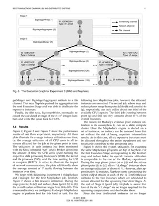 IEEE TRANSACTIONS ON PARALLEL AND DISTRIBUTED SYSTEMS                                                                           11



      Stage 1
                     BigIntegerWriter (1)
                                              ID: i-2E492091                                              In-memory channel
                                              Type: m1.small
                                                                                                          Network channel
                   BigIntegerAggregater (1)                                                               File channel



      Stage 0
                   BigIntegerMerger (1)



                                                        BigIntegerMerger (2)
       ID: i-DB728EF1                                                                                         ID: i-F3481EA2
       Type: c1.xlarge                                                                                        Type: c1.xlarge

                                                        BigIntegerMerger (6)
       ID: i-DB728EF1                                                                  ID: i-F3481EA2
       Type: c1.xlarge                          ...                              ...   Type: c1.xlarge

                                                        BigIntegerSorter (126)
                                                ...                              ...
                ... 21 subtasks ...                    BigIntegerReader (126)                    ... 21 subtasks...
                                                ...                              ...
Fig. 6. The Execution Graph for Experiment 3 (DAG and Nephele)


gerMerger and BigIntegerAggregater subtask to a ﬁle                  following two MapReduce jobs, however, the allocated
channel. That way Nephele pushed the aggregation into                instances are oversized: The second job, whose map and
the next Execution Stage and was able to deallocate the              reduce phases range from point (d) to (f) and point (e) to
expensive instances.                                                 (g), respectively, can only utilize about one third of the
  Finally, the ﬁfth task, BigIntegerWriter, eventually re-           available CPU capacity. The third job (running between
ceived the calculated average of the 2 · 108 integer num-            point (g) and (h)) can only consume about 10 % of the
bers and wrote the value back to HDFS.                               overall resources.
                                                                        The reason for Hadoop’s eventual poor instance uti-
                                                                     lization is its assumption to run on a static compute
4.5   Results                                                        cluster. Once the MapReduce engine is started on a
Figure 7, Figure 8 and Figure 9 show the performance                 set of instances, no instance can be removed from that
results of our three experiment, respectively. All three             set without the risk of losing important intermediate
plots illustrate the average instance utilization over time,         results. As in this case, all six expensive instances must
i.e. the average utilization of all CPU cores in all in-             be allocated throughout the entire experiment and un-
stances allocated for the job at the given point in time.            necessarily contribute to the processing cost.
The utilization of each instance has been monitored                     Figure 8 shows the system utilization for executing
with the Unix command “top” and is broken down into                  the same MapReduce programs on top of Nephele. For
the amount of time the CPU cores spent running the                   the ﬁrst Execution Stage, corresponding to the TeraSort
respective data processing framework (USR), the kernel               map and reduce tasks, the overall resource utilization
and its processes (SYS), and the time waiting for I/O                is comparable to the one of the Hadoop experiment.
to complete (WAIT). In order to illustrate the impact                During the map phase (point (a) to (c)) and the reduce
of network communication, the plots additionally show                phase (point (b) to (d)) all six “c1.xlarge” instances show
the average amount of IP trafﬁc ﬂowing between the                   an average utilization of about 80 %. However, after ap-
instances over time.                                                 proximately 42 minutes, Nephele starts transmitting the
   We begin with discussing Experiment 1 (MapReduce                  sorted output stream of each of the 12 TeraSortReduce
and Hadoop): For the ﬁrst MapReduce job, TeraSort,                   subtasks to the two instances which are scheduled to
Figure 7 shows a fair resource utilization. During the               remain allocated for the upcoming Execution Stages. At
map (point (a) to (c)) and reduce phase (point (b) to (d))           the end of Stage 0 (point (d)), Nephele is aware that
the overall system utilization ranges from 60 to 80%. This           four of the six “c1.xlarge” are no longer required for the
is reasonable since we conﬁgured Hadoop’s MapReduce                  upcoming computations and deallocates them.
engine to perform best for this kind of task. For the                   Since the four deallocated instances do no longer
                                                             © 2011 IEEE
                                                      DOI 10.1109/TPDS.2011.65
 
