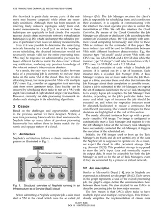IEEE TRANSACTIONS ON PARALLEL AND DISTRIBUTED SYSTEMS                                                                                              3



this drawback is particularly severe; parts of the net-                                   Manager (JM). The Job Manager receives the client’s
work may become congested while others are essen-                                         jobs, is responsible for scheduling them, and coordinates
tially unutilized. Although there has been research on                                    their execution. It is capable of communicating with
inferring likely network topologies solely from end-                                      the interface the cloud operator provides to control the
to-end measurements (e.g. [7]), it is unclear if these                                    instantiation of VMs. We call this interface the Cloud
techniques are applicable to IaaS clouds. For security                                    Controller. By means of the Cloud Controller the Job
reasons clouds often incorporate network virtualization                                   Manager can allocate or deallocate VMs according to the
techniques (e.g. [8]) which can hamper the inference pro-                                 current job execution phase. We will comply with com-
cess, in particular when based on latency measurements.                                   mon Cloud computing terminology and refer to these
   Even if it was possible to determine the underlying                                    VMs as instances for the remainder of this paper. The
network hierarchy in a cloud and use it for topology-                                     term instance type will be used to differentiate between
aware scheduling, the obtained information would not                                      VMs with different hardware characteristics. E.g., the
necessarily remain valid for the entire processing time.                                  instance type “m1.small” could denote VMs with one
VMs may be migrated for administrative purposes be-                                       CPU core, one GB of RAM, and a 128 GB disk while the
tween different locations inside the data center without                                  instance type “c1.xlarge” could refer to machines with 8
any notiﬁcation, rendering any previous knowledge of                                      CPU cores, 18 GB RAM, and a 512 GB disk.
the relevant network infrastructure obsolete.                                                The actual execution of tasks which a Nephele job
   As a result, the only way to ensure locality between                                   consists of is carried out by a set of instances. Each
tasks of a processing job is currently to execute these                                   instance runs a so-called Task Manager (TM). A Task
tasks on the same VM in the cloud. This may involve                                       Manager receives one or more tasks from the Job Man-
allocating fewer, but more powerful VMs with multiple                                     ager at a time, executes them, and after that informs the
CPU cores. E.g., consider an aggregation task receiving                                   Job Manager about their completion or possible errors.
data from seven generator tasks. Data locality can be                                     Unless a job is submitted to the Job Manager, we expect
ensured by scheduling these tasks to run on a VM with                                     the set of instances (and hence the set of Task Managers)
eight cores instead of eight distinct single-core machines.                               to be empty. Upon job reception the Job Manager then
However, currently no data processing framework in-                                       decides, depending on the job’s particular tasks, how
cludes such strategies in its scheduling algorithms.                                      many and what type of instances the job should be
                                                                                          executed on, and when the respective instances must
3     D ESIGN                                                                             be allocated/deallocated to ensure a continuous but
                                                                                          cost-efﬁcient processing. Our current strategies for these
Based on the challenges and opportunities outlined
                                                                                          decisions are highlighted at the end of this section.
in the previous section we have designed Nephele, a
                                                                                             The newly allocated instances boot up with a previ-
new data processing framework for cloud environments.
                                                                                          ously compiled VM image. The image is conﬁgured to
Nephele takes up many ideas of previous processing
                                                                                          automatically start a Task Manager and register it with
frameworks but reﬁnes them to better match the dy-
                                                                                          the Job Manager. Once all the necessary Task Managers
namic and opaque nature of a cloud.
                                                                                          have successfully contacted the Job Manager, it triggers
                                                                                          the execution of the scheduled job.
3.1   Architecture                                                                           Initially, the VM images used to boot up the Task
Nephele’s architecture follows a classic master-worker                                    Managers are blank and do not contain any of the data
pattern as illustrated in Fig. 1.                                                         the Nephele job is supposed to operate on. As a result,
                                                                                          we expect the cloud to offer persistent storage (like
                              Client                                                      e.g. Amazon S3 [3]). This persistent storage is supposed
                                                                                          to store the job’s input data and eventually receive
                                 Public Network (Internet)                                its output data. It must be accessible for both the Job
                                                     Cloud                                Manager as well as for the set of Task Managers, even
      Cloud Controller




                               JM                                                         if they are connected by a private or virtual network.
                                                                     Persistent Storage




                                    Private / Virtualized Network
                                                                                          3.2   Job description
                                                                                          Similar to Microsoft’s Dryad [14], jobs in Nephele are
                         TM      TM          TM          TM                               expressed as a directed acyclic graph (DAG). Each vertex
                                                                                          in the graph represents a task of the overall processing
                                                                                          job, the graph’s edges deﬁne the communication ﬂow
Fig. 1. Structural overview of Nephele running in an                                      between these tasks. We also decided to use DAGs to
Infrastructure-as-a-Service (IaaS) cloud                                                  describe processing jobs for two major reasons:
                                                                                            The ﬁrst reason is that DAGs allow tasks to have
   Before submitting a Nephele compute job, a user must                                   multiple input and multiple output edges. This tremen-
start a VM in the cloud which runs the so called Job                                      dously simpliﬁes the implementation of classic data
                                                                           © 2011 IEEE
                                                                    DOI 10.1109/TPDS.2011.65
 