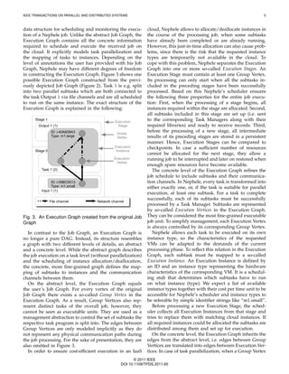 IEEE TRANSACTIONS ON PARALLEL AND DISTRIBUTED SYSTEMS                                                                     5



data structure for scheduling and monitoring the execu-        cloud, Nephele allows to allocate/deallocate instances in
tion of a Nephele job. Unlike the abstract Job Graph, the      the course of the processing job, when some subtasks
Execution Graph contains all the concrete information          have already been completed or are already running.
required to schedule and execute the received job on           However, this just-in-time allocation can also cause prob-
the cloud. It explicitly models task parallelization and       lems, since there is the risk that the requested instance
the mapping of tasks to instances. Depending on the            types are temporarily not available in the cloud. To
level of annotations the user has provided with his Job        cope with this problem, Nephele separates the Execution
Graph, Nephele may have different degrees of freedom           Graph into one or more so-called Execution Stages. An
in constructing the Execution Graph. Figure 3 shows one        Execution Stage must contain at least one Group Vertex.
possible Execution Graph constructed from the previ-           Its processing can only start when all the subtasks in-
ously depicted Job Graph (Figure 2). Task 1 is e.g. split      cluded in the preceding stages have been successfully
into two parallel subtasks which are both connected to         processed. Based on this Nephele’s scheduler ensures
the task Output 1 via ﬁle channels and are all scheduled       the following three properties for the entire job execu-
to run on the same instance. The exact structure of the        tion: First, when the processing of a stage begins, all
Execution Graph is explained in the following:                 instances required within the stage are allocated. Second,
                                                               all subtasks included in this stage are set up (i.e. sent
      Stage 1                                                  to the corresponding Task Managers along with their
                                               Execution
       Output 1 (1)                             Stage          required libraries) and ready to receive records. Third,
                 ID: i-40A608A3                 Group
                                                               before the processing of a new stage, all intermediate
                 Type: m1.large                 Vertex         results of its preceding stages are stored in a persistent
                                                               manner. Hence, Execution Stages can be compared to
                                               Execution       checkpoints. In case a sufﬁcient number of resources
      Stage 0                                  Instance
                                                               cannot be allocated for the next stage, they allow a
                                              Execution        running job to be interrupted and later on restored when
                                               Vertex
                                                               enough spare resources have become available.
         Task 1 (2)                                               The concrete level of the Execution Graph reﬁnes the
                                                               job schedule to include subtasks and their communica-
               ID: i-59BC0013                                  tion channels. In Nephele, every task is transformed into
               Type: m1.small                                  either exactly one, or, if the task is suitable for parallel
         Input 1 (1)
                                                               execution, at least one subtask. For a task to complete
                                                               successfully, each of its subtasks must be successfully
                File channel         Network channel
                                                               processed by a Task Manager. Subtasks are represented
                                                               by so-called Execution Vertices in the Execution Graph.
Fig. 3. An Execution Graph created from the original Job       They can be considered the most ﬁne-grained executable
Graph                                                          job unit. To simplify management, each Execution Vertex
                                                               is always controlled by its corresponding Group Vertex.
  In contrast to the Job Graph, an Execution Graph is             Nephele allows each task to be executed on its own
no longer a pure DAG. Instead, its structure resembles         instance type, so the characteristics of the requested
a graph with two different levels of details, an abstract      VMs can be adapted to the demands of the current
and a concrete level. While the abstract graph describes       processing phase. To reﬂect this relation in the Execution
the job execution on a task level (without parallelization)    Graph, each subtask must be mapped to a so-called
and the scheduling of instance allocation/deallocation,        Execution Instance. An Execution Instance is deﬁned by
the concrete, more ﬁne-grained graph deﬁnes the map-           an ID and an instance type representing the hardware
ping of subtasks to instances and the communication            characteristics of the corresponding VM. It is a schedul-
channels between them.                                         ing stub that determines which subtasks have to run
  On the abstract level, the Execution Graph equals            on what instance (type). We expect a list of available
the user’s Job Graph. For every vertex of the original         instance types together with their cost per time unit to be
Job Graph there exists a so-called Group Vertex in the         accessible for Nephele’s scheduler and instance types to
Execution Graph. As a result, Group Vertices also rep-         be referable by simple identiﬁer strings like “m1.small”.
resent distinct tasks of the overall job, however, they           Before processing a new Execution Stage, the sched-
cannot be seen as executable units. They are used as a         uler collects all Execution Instances from that stage and
management abstraction to control the set of subtasks the      tries to replace them with matching cloud instances. If
respective task program is split into. The edges between       all required instances could be allocated the subtasks are
Group Vertices are only modeled implicitly as they do          distributed among them and set up for execution.
not represent any physical communication paths during             On the concrete level, the Execution Graph inherits the
the job processing. For the sake of presentation, they are     edges from the abstract level, i.e. edges between Group
also omitted in Figure 3.                                      Vertices are translated into edges between Execution Ver-
  In order to ensure cost-efﬁcient execution in an IaaS        tices. In case of task parallelization, when a Group Vertex
                                                         © 2011 IEEE
                                                  DOI 10.1109/TPDS.2011.65
 
