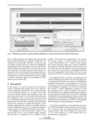IEEE TRANSACTIONS ON PARALLEL AND DISTRIBUTED SYSTEMS                                                                   7




Fig. 4. Nephele’s job viewer provides graphical feedback on instance utilization and detected bottlenecks


jobs as arbitrary DAGs, this higher-level programming         numbers. The second task subsequently is to calculate
model called PACTs [4] is centered around the con-            the average of these k smallest numbers. The job is
catenation of second-order functions, e.g. like the map       a classic representative for a variety of data analysis
and reduce function from the well-known MapReduce             jobs whose particular tasks vary in their complexity
programming model. Developers can write custom ﬁrst-          and hardware demands. While the ﬁrst task has to sort
order functions and attach them to the desired second-        the entire data set and therefore can take advantage of
order functions. The PACTs programming model is se-           large amounts of main memory and parallel execution,
mantically richer than Nephele’s own programming ab-          the second aggregation task requires almost no main
straction. E.g. it considers aspects like the input/output    memory and, at least eventually, cannot be parallelized.
cardinalities of the ﬁrst order functions which is helpful
to deduce reasonable degrees of parallelization. More           We implemented the described sort/aggregate task
details can be found in [4].                                  for three different experiments. For the ﬁrst experiment,
                                                              we implemented the task as a sequence of MapReduce
                                                              programs and executed it using Hadoop on a ﬁxed set
4   E VALUATION                                               of instances. For the second experiment, we reused the
In this section we want to present ﬁrst performance           same MapReduce programs as in the ﬁrst experiment
results of Nephele and compare them to the data pro-          but devised a special MapReduce wrapper to make
cessing framework Hadoop. We have chosen Hadoop               these programs run on top of Nephele. The goal of
as our competitor, because it is an open source soft-         this experiment was to illustrate the beneﬁts of dynamic
ware and currently enjoys high popularity in the data         resource allocation/deallocation while still maintaining
processing community. We are aware that Hadoop has            the MapReduce processing pattern. Finally, as the third
been designed to run on a very large number of nodes          experiment, we discarded the MapReduce pattern and
(i.e. several thousand nodes). However, according to our      implemented the task based on a DAG to also highlight
observations, the software is typically used with signif-     the advantages of using heterogeneous instances.
icantly fewer instances in current IaaS clouds. In fact,
Amazon itself limits the number of available instances           For all three experiments, we chose the data set size to
for their MapReduce service to 20 unless the respective       be 100 GB. Each integer number had the size of 100 bytes.
customer passes an extended registration process [2].         As a result, the data set contained about 109 distinct
   The challenge for both frameworks consists of two          integer numbers. The cut-off variable k has been set to
abstract tasks: Given a set of random integer numbers,        2 · 108 , so the smallest 20 % of all numbers had to be
the ﬁrst task is to determine the k smallest of those         determined and aggregated.
                                                        © 2011 IEEE
                                                 DOI 10.1109/TPDS.2011.65
 