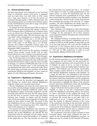 IEEE TRANSACTIONS ON PARALLEL AND DISTRIBUTED SYSTEMS                                                                   8



4.1   General hardware setup                                  the selected ﬁles and emitted the ﬁrst 2 · 108 numbers
All three experiments were conducted on our local IaaS        to the reducer. In order to enable parallelization in the
cloud of commodity servers. Each server is equipped           reduce phase, we chose the intermediate keys for the
with two Intel Xeon 2.66 GHz CPUs (8 CPU cores)               reducer randomly from a predeﬁned set of keys. These
and a total main memory of 32 GB. All servers are             keys ensured that the emitted numbers were distributed
connected through regular 1 GBit/s Ethernet links. The        evenly among the n reducers in the system. Each reducer
                                                                                                               8
host operating system was Gentoo Linux (kernel version        then calculated the average of the received 2·10 integer
                                                                                                             n
2.6.30) with KVM [15] (version 88-r1) using virtio [23] to    numbers. The third MapReduce job ﬁnally read the n
provide virtual I/O access.                                   intermediate average values and aggregated them to a
   To manage the cloud and provision VMs on request of        single overall average.
Nephele, we set up Eucalyptus [16]. Similar to Amazon           Since Hadoop is not designed to deal with heteroge-
EC2, Eucalyptus offers a predeﬁned set of instance types      neous compute nodes, we allocated six instances of type
a user can choose from. During our experiments we used        “c1.xlarge” for the experiment. All of these instances
two different instance types: The ﬁrst instance type was      were assigned to Hadoop throughout the entire duration
“m1.small” which corresponds to an instance with one          of the experiment.
CPU core, one GB of RAM, and a 128 GB disk. The                 We conﬁgured Hadoop to perform best for the ﬁrst,
second instance type, “c1.xlarge”, represents an instance     computationally most expensive, MapReduce job: In ac-
with 8 CPU cores, 18 GB RAM, and a 512 GB disk.               cordance to [18] we set the number of map tasks per job
Amazon EC2 deﬁnes comparable instance types and               to 48 (one map task per CPU core) and the number of
offers them at a price of about 0.10 $, or 0.80 $ per hour    reducers to 12. The memory heap of each map task as
(September 2009), respectively.                               well as the in-memory ﬁle system have been increased
   The images used to boot up the instances contained         to 1 GB and 512 MB, respectively, in order to avoid
Ubuntu Linux (kernel version 2.6.28) with no addi-            unnecessarily spilling transient data to disk.
tional software but a Java runtime environment (version
1.6.0 13), which is required by Nephele’s Task Manager.       4.3   Experiment 2: MapReduce and Nephele
   The 100 GB input data set of random integer numbers
has been generated according to the rules of the Jim Gray     For the second experiment we reused the three MapRe-
sort benchmark [18]. In order to make the data accessible     duce programs we had written for the previously de-
to Hadoop, we started an HDFS [25] data node on each          scribed Hadoop experiment and executed them on top
of the allocated instances prior to the processing job        of Nephele. In order to do so, we had to develop a
and distributed the data evenly among the nodes. Since        set of wrapper classes providing limited interface com-
this initial setup procedure was necessary for all three      patibility with Hadoop and sort/merge functionality.
experiments (Hadoop and Nephele), we have chosen to           These wrapper classes allowed us to run the unmod-
ignore it in the following performance discussion.            iﬁed Hadoop MapReduce programs with Nephele. As
                                                              a result, the data ﬂow was controlled by the executed
                                                              MapReduce programs while Nephele was able to govern
4.2 Experiment 1: MapReduce and Hadoop                        the instance allocation/deallocation and the assignment
In order to execute the described sort/aggregate task         of tasks to instances during the experiment. We devised
with Hadoop we created three different MapReduce              this experiment to highlight the effects of the dynamic
programs which were executed consecutively.                   resource allocation/deallocation while still maintaining
  The ﬁrst MapReduce job reads the entire input data          comparability to Hadoop as well as possible.
set, sorts the contained integer numbers ascendingly, and        Figure 5 illustrates the Execution Graph we instructed
writes them back to Hadoop’s HDFS ﬁle system. Since           Nephele to create so that the communication paths
the MapReduce engine is internally designed to sort the       match the MapReduce processing pattern. For brevity,
incoming data between the map and the reduce phase,           we omit a discussion on the original Job Graph. Fol-
we did not have to provide custom map and reduce              lowing our experiences with the Hadoop experiment,
functions here. Instead, we simply used the TeraSort          we pursued the overall idea to also start with a ho-
code, which has recently been recognized for being well-      mogeneous set of six “c1.xlarge” instances, but to re-
suited for these kinds of tasks [18]. The result of this      duce the number of allocated instances in the course
ﬁrst MapReduce job was a set of ﬁles containing sorted        of the experiment according to the previously observed
integer numbers. Concatenating these ﬁles yielded the         workload. For this reason, the sort operation should be
fully sorted sequence of 109 numbers.                         carried out on all six instances, while the ﬁrst and second
  The second and third MapReduce jobs operated on             aggregation operation should only be assigned to two
the sorted data set and performed the data aggregation.       instances and to one instance, respectively.
Thereby, the second MapReduce job selected the ﬁrst              The experiment’s Execution Graph consisted of three
output ﬁles from the preceding sort job which, just by        Execution Stages. Each stage contained the tasks re-
their ﬁle size, had to contain the smallest 2 · 108 numbers   quired by the corresponding MapReduce program. As
of the initial data set. The map function was fed with        stages can only be crossed via ﬁle channels, all interme-
                                                        © 2011 IEEE
                                                 DOI 10.1109/TPDS.2011.65
 