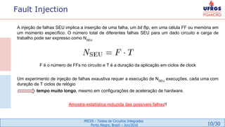 10/30
MIC05 - Testes de Circuitos Integrados
Porto Alegre, Brazil – Jun/2016
Fault Injection
A injeção de falhas SEU implica a inserção de uma falha, um bit flip, em uma célula FF ou memória em
um momento específico. O número total de diferentes falhas SEU para um dado circuito e carga de
trabalho pode ser expresso como NSEU
F é o número de FFs no circuito e T é a duração da aplicação em ciclos de clock
Um experimento de injeção de falhas exaustiva requer a execução de NSEU
execuções, cada uma com
duração de T ciclos de relógio
tempo muito longo, mesmo em configurações de aceleração de hardware.
Amostra estatística reduzida das possíveis falhas!!
 