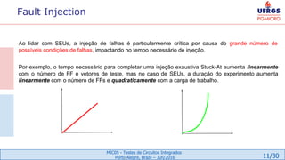 11/30
MIC05 - Testes de Circuitos Integrados
Porto Alegre, Brazil – Jun/2016
Fault Injection
Ao lidar com SEUs, a injeção de falhas é particularmente crítica por causa do grande número de
possíveis condições de falhas, impactando no tempo necessário de injeção.
Por exemplo, o tempo necessário para completar uma injeção exaustiva Stuck-At aumenta linearmente
com o número de FF e vetores de teste, mas no caso de SEUs, a duração do experimento aumenta
linearmente com o número de FFs e quadraticamente com a carga de trabalho.
 