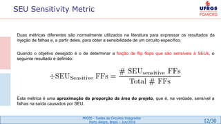 12/30
MIC05 - Testes de Circuitos Integrados
Porto Alegre, Brazil – Jun/2016
SEU Sensitivity Metric
Duas métricas diferentes são normalmente utilizados na literatura para expressar os resultados da
injeção de falhas e, a partir deles, para obter a sensibilidade de um circuito específico.
Quando o objetivo desejado é o de determinar a fração de flip flops que são sensíveis à SEUs, o
seguinte resultado é definido:
Esta métrica é uma aproximação da proporção da área do projeto, que é, na verdade, sensível a
falhas na saída causados por SEU.
 