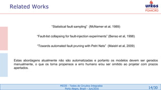 14/30
MIC05 - Testes de Circuitos Integrados
Porto Alegre, Brazil – Jun/2016
Related Works
“Statistical fault sampling” (McNamer et al, 1989)
“Fault-list collapsing for fault-injection experiments” (Benso et al, 1998)
“Towards automated fault pruning with Petri Nets” (Maistri et al, 2009)
Estas abordagens atualmente não são automatizadas e portanto os modelos devem ser gerados
manualmente, o que os torna propensos a erro humano e/ou ser omitido ao projetar com prazos
apertados.
 