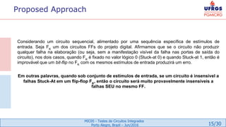 15/30
MIC05 - Testes de Circuitos Integrados
Porto Alegre, Brazil – Jun/2016
Proposed Approach
Considerando um circuito sequencial, alimentado por uma sequência específica de estímulos de
entrada. Seja FK
um dos circuitos FFs do projeto digital. Afirmamos que se o circuito não produzir
qualquer falha na elaboração (ou seja, sem a manifestação visível da falha nas portas de saída do
circuito), nos dois casos, quando FK
é fixado no valor lógico 0 (Stuck-at 0) e quando Stuck-at 1, então é
improvável que um bit-flip no FK
com os mesmos estímulos de entrada produzirá um erro.
Em outras palavras, quando sob conjunto de estímulos de entrada, se um circuito é insensível a
falhas Stuck-At em um flip-flop FK
, então o circuito será muito provavelmente insensíveis a
falhas SEU no mesmo FF.
 