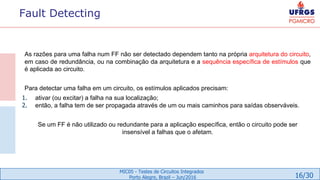 16/30
MIC05 - Testes de Circuitos Integrados
Porto Alegre, Brazil – Jun/2016
Fault Detecting
As razões para uma falha num FF não ser detectado dependem tanto na própria arquitetura do circuito,
em caso de redundância, ou na combinação da arquitetura e a sequência específica de estímulos que
é aplicada ao circuito.
Para detectar uma falha em um circuito, os estímulos aplicados precisam:
1. ativar (ou excitar) a falha na sua localização;
2. então, a falha tem de ser propagada através de um ou mais caminhos para saídas observáveis.
Se um FF é não utilizado ou redundante para a aplicação específica, então o circuito pode ser
insensível a falhas que o afetam.
 