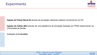 19/30
MIC05 - Testes de Circuitos Integrados
Porto Alegre, Brazil – Jun/2016
Experiments
Injeção de Falhas Stuck-At através de simulação utilizando software comercial em um PC.
Injeção de Falhas SEU através de uma plataforma de emulação baseado em FPGA desenvolvido na
Universidad de Sevilla.
Avaliação de 5 circuitos
 
