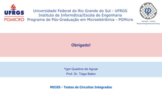 MIC05 - Testes de Circuitos Integrados
Universidade Federal do Rio Grande do Sul - UFRGS
Instituto de Informática/Escola de Engenharia
Programa de Pós-Graduação em Microeletrônica - PGMicro
Obrigado!
Ygor Quadros de Aguiar
Prof. Dr. Tiago Balen
 