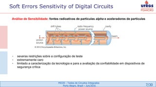 7/30
MIC05 - Testes de Circuitos Integrados
Porto Alegre, Brazil – Jun/2016
Análise de Sensibilidade: fontes radioativas de partículas alpha e aceleradores de partículas
- severas restrições sobre a configuração de teste
- extremamente caro
- limitado a caracterização da tecnologia e para a avaliação da confiabilidade em dispositivos de
segurança crítica
Soft Errors Sensitivity of Digital Circuits
 
