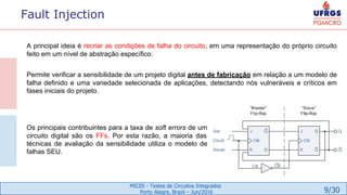 9/30
MIC05 - Testes de Circuitos Integrados
Porto Alegre, Brazil – Jun/2016
Fault Injection
A principal ideia é recriar as condições de falha do circuito, em uma representação do próprio circuito
feito em um nível de abstração específico.
Permite verificar a sensibilidade de um projeto digital antes de fabricação em relação a um modelo de
falha definido e uma variedade selecionada de aplicações, detectando nós vulneráveis e críticos em
fases iniciais do projeto.
Os principais contribuintes para a taxa de soft errors de um
circuito digital são os FFs. Por esta razão, a maioria das
técnicas de avaliação da sensibilidade utiliza o modelo de
falhas SEU.
 