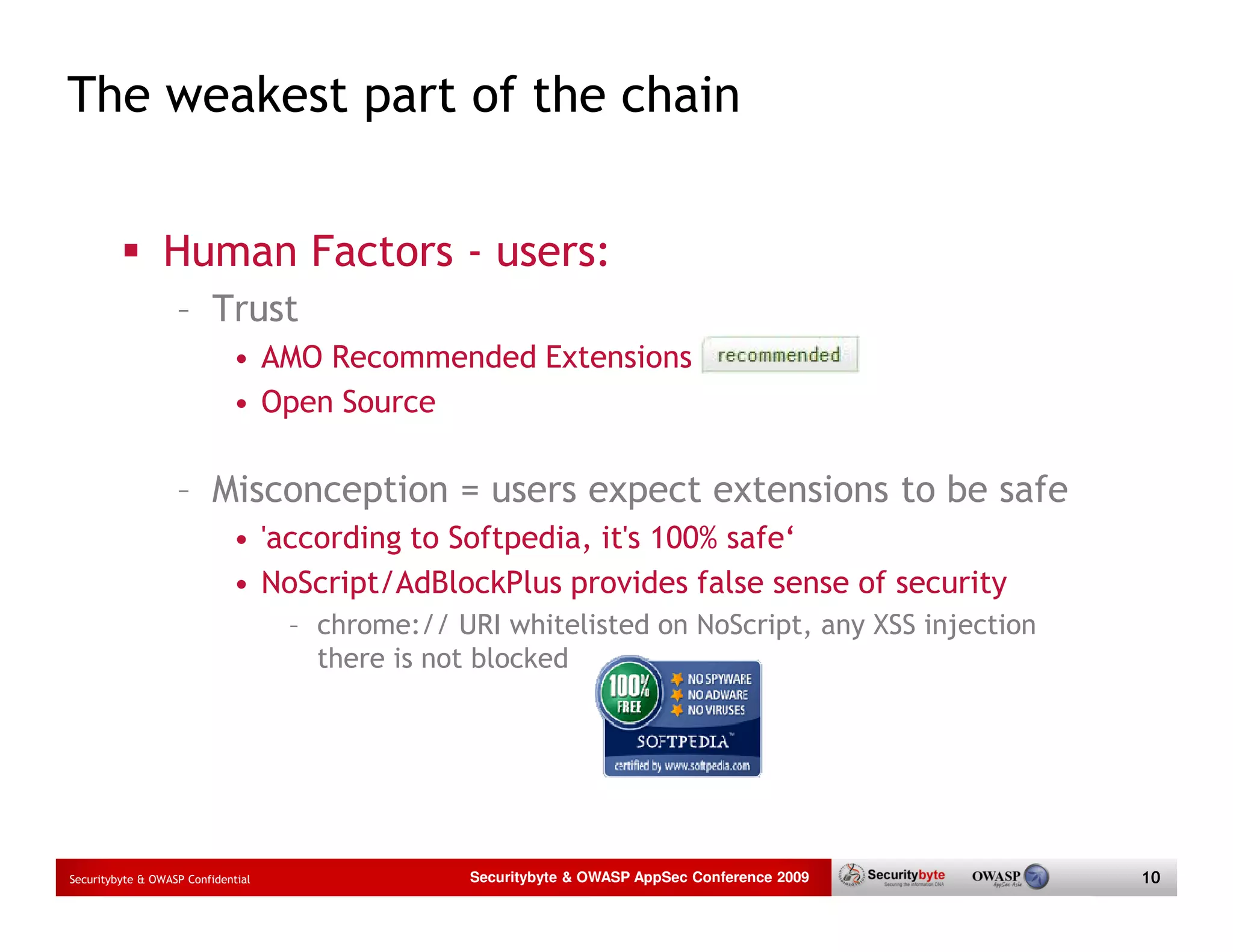 The weakest part of the chain Human Factors - users: – Trust • AMO Recommended Extensions • Open Source – Misconception = users expect extensions to be safe • 'according to Softpedia, it's 100% safe‘ • NoScript/AdBlockPlus provides false sense of security – chrome:// URI whitelisted on NoScript, any XSS injection there is not blocked Securitybyte & OWASP Confidential Securitybyte & OWASP AppSec Conference 2009 10 