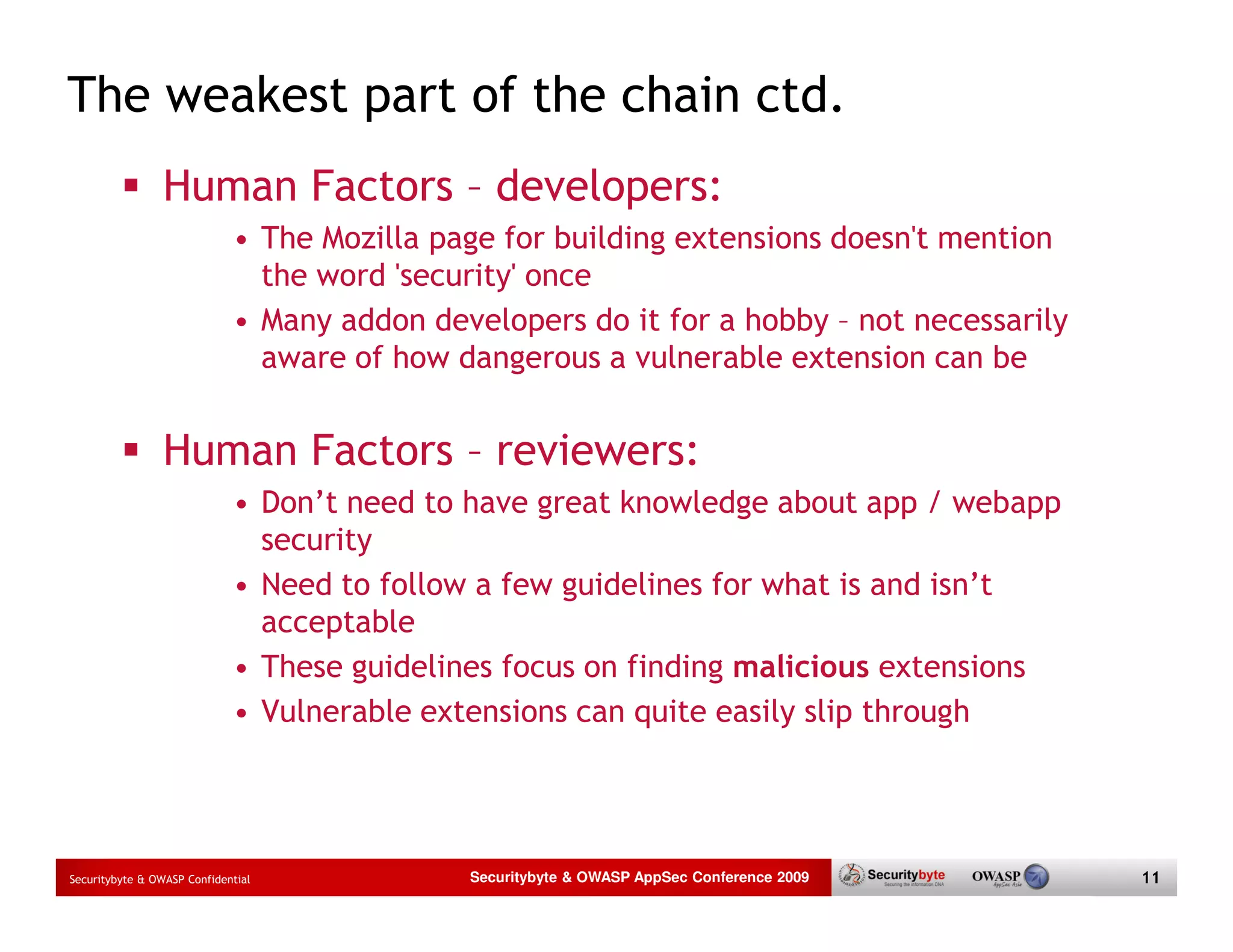 The weakest part of the chain ctd. Human Factors – developers: • The Mozilla page for building extensions doesn't mention the word 'security' once • Many addon developers do it for a hobby – not necessarily aware of how dangerous a vulnerable extension can be Human Factors – reviewers: • Don’t need to have great knowledge about app / webapp security • Need to follow a few guidelines for what is and isn’t acceptable • These guidelines focus on finding malicious extensions • Vulnerable extensions can quite easily slip through Securitybyte & OWASP Confidential Securitybyte & OWASP AppSec Conference 2009 11 