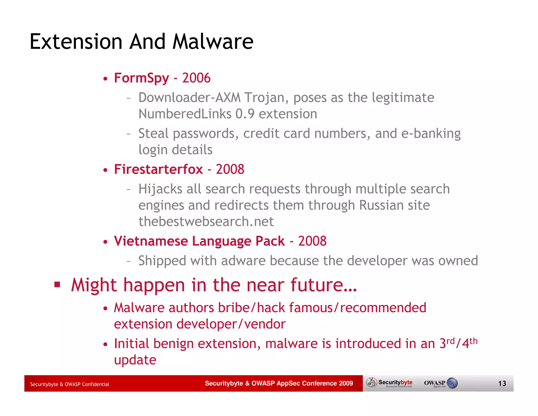 Extension And Malware • FormSpy - 2006 – Downloader-AXM Trojan, poses as the legitimate NumberedLinks 0.9 extension – Steal passwords, credit card numbers, and e-banking login details • Firestarterfox - 2008 – Hijacks all search requests through multiple search engines and redirects them through Russian site thebestwebsearch.net • Vietnamese Language Pack - 2008 – Shipped with adware because the developer was owned Might happen in the near future… • Malware authors bribe/hack famous/recommended extension developer/vendor • Initial benign extension, malware is introduced in an 3rd/4th update Securitybyte & OWASP Confidential Securitybyte & OWASP AppSec Conference 2009 13 