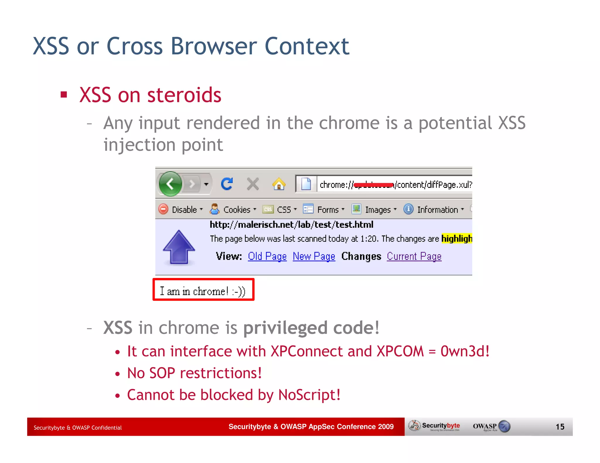 XSS or Cross Browser Context XSS on steroids – Any input rendered in the chrome is a potential XSS injection point – XSS in chrome is privileged code! • It can interface with XPConnect and XPCOM = 0wn3d! • No SOP restrictions! • Cannot be blocked by NoScript! Securitybyte & OWASP Confidential Securitybyte & OWASP AppSec Conference 2009 15 