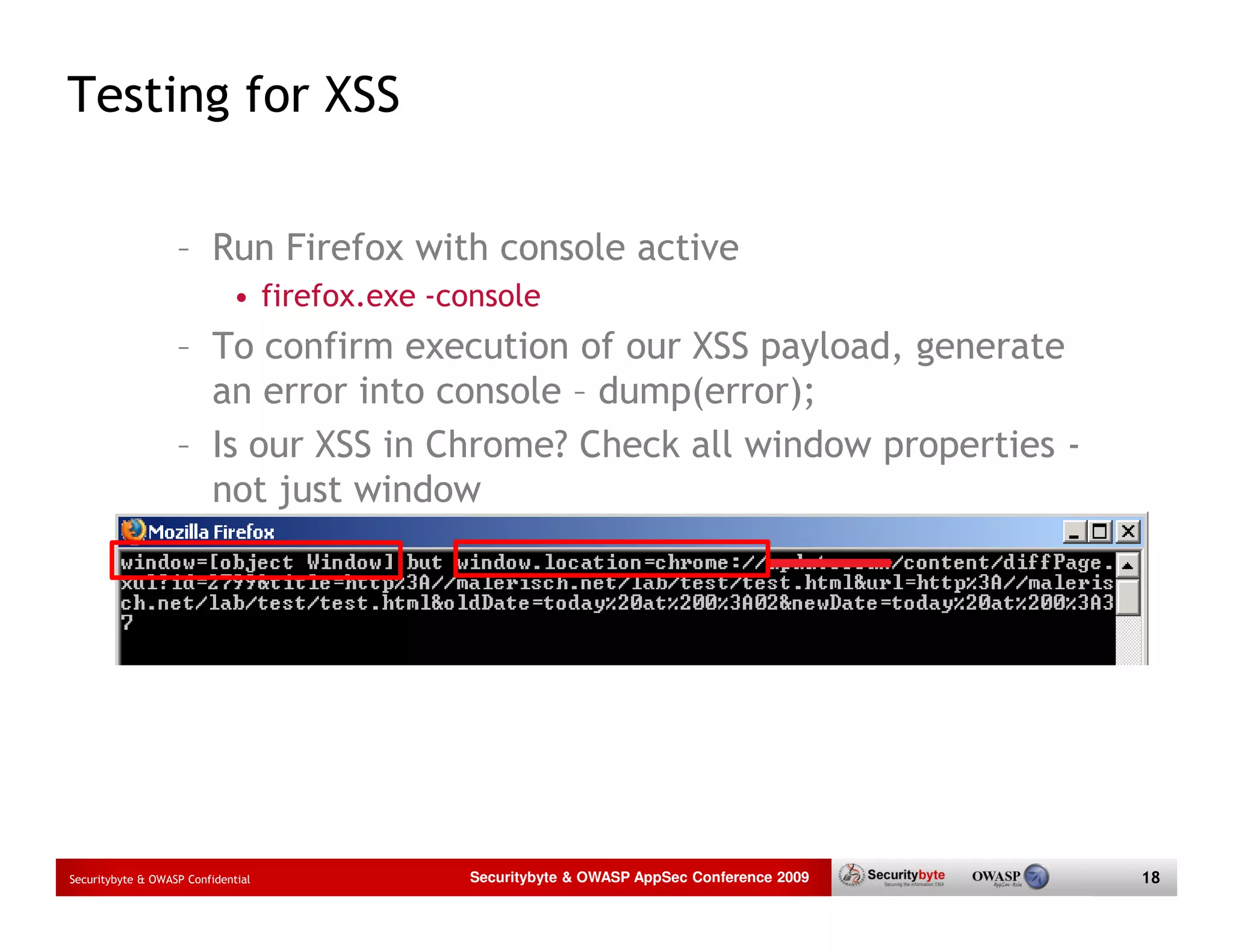 Testing for XSS – Run Firefox with console active • firefox.exe -console – To confirm execution of our XSS payload, generate an error into console – dump(error); – Is our XSS in Chrome? Check all window properties - not just window Securitybyte & OWASP Confidential Securitybyte & OWASP AppSec Conference 2009 18 