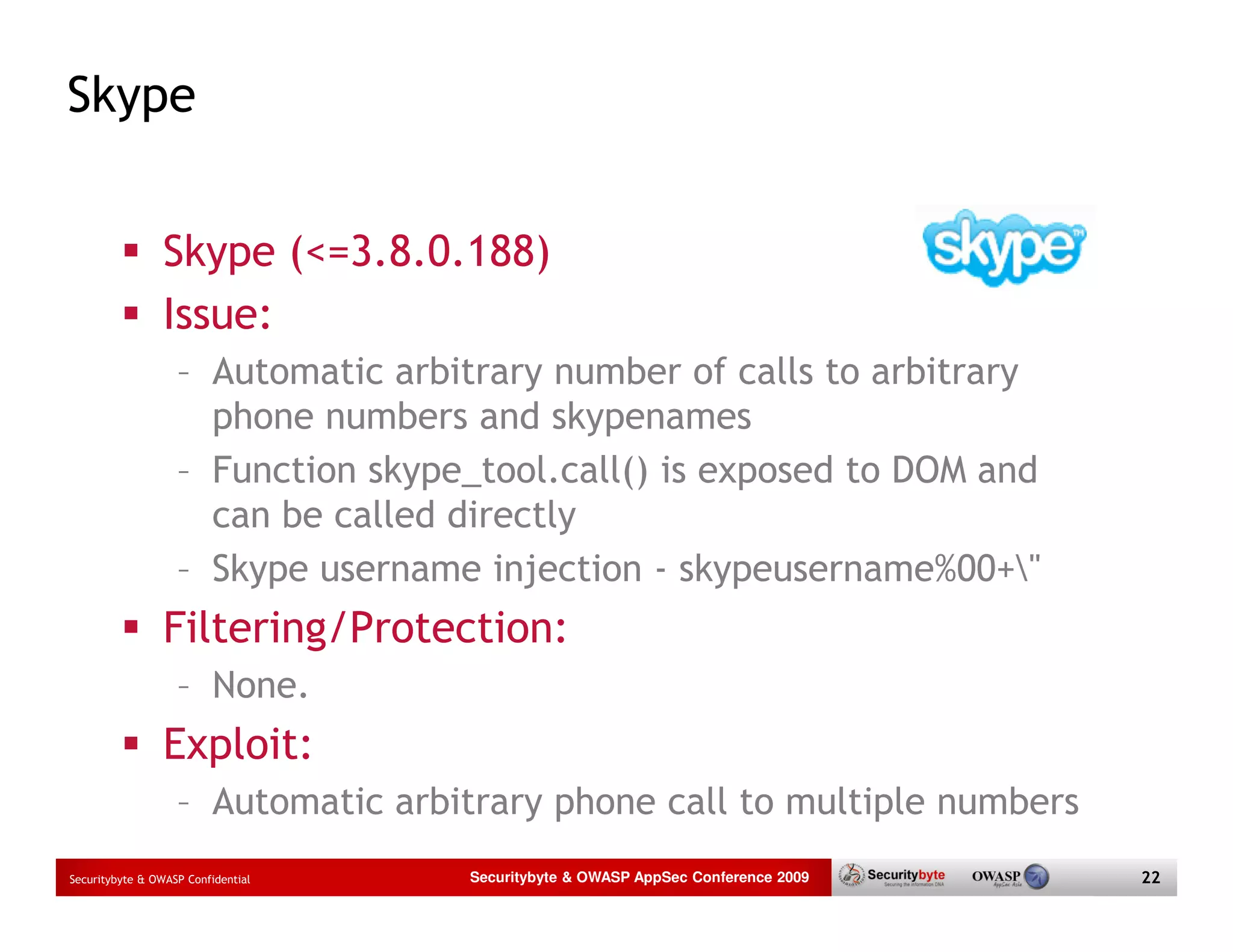 Skype Skype (<=3.8.0.188) Issue: – Automatic arbitrary number of calls to arbitrary phone numbers and skypenames – Function skype_tool.call() is exposed to DOM and can be called directly – Skype username injection - skypeusername%00+" Filtering/Protection: – None. Exploit: – Automatic arbitrary phone call to multiple numbers Securitybyte & OWASP Confidential Securitybyte & OWASP AppSec Conference 2009 22 
