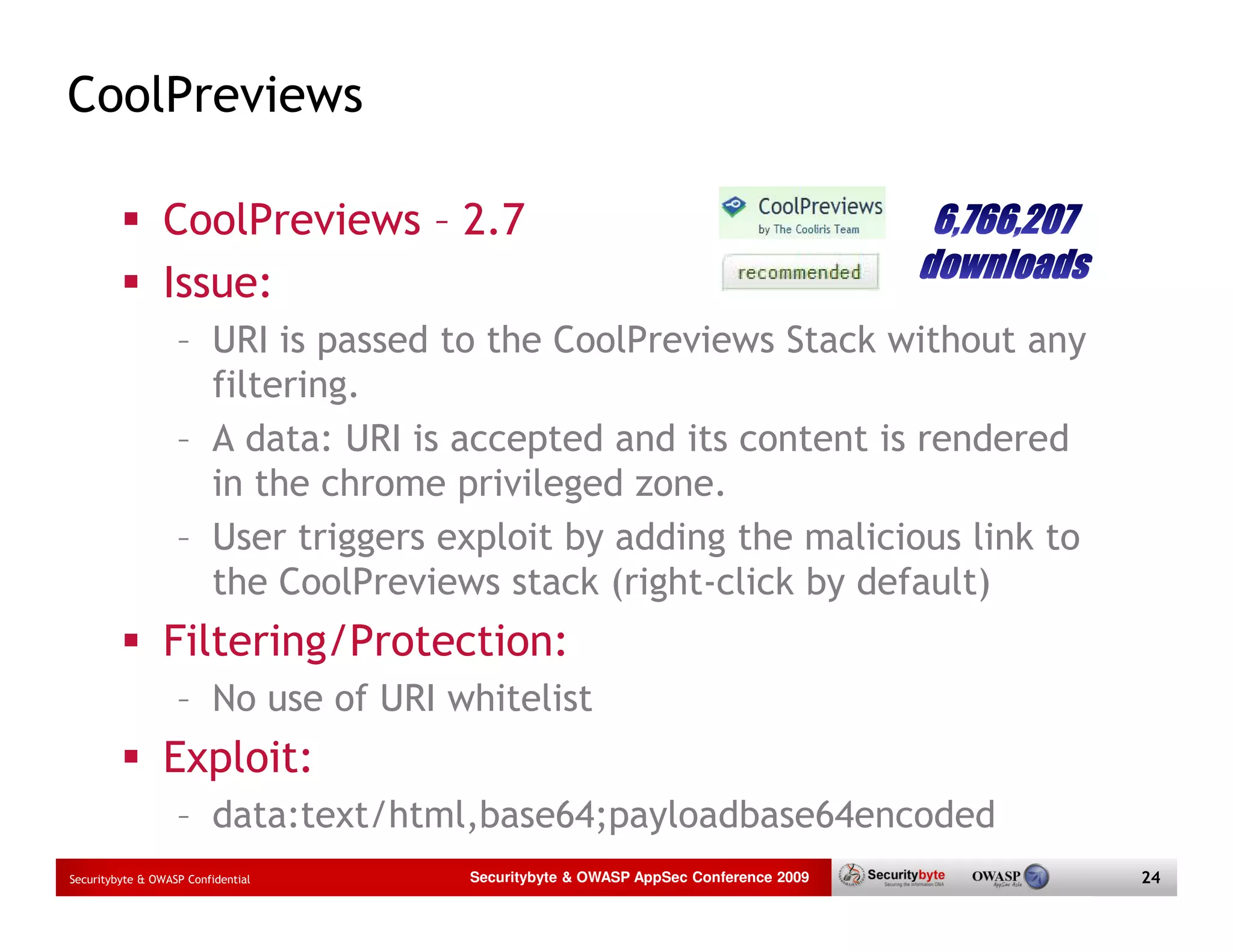 CoolPreviews CoolPreviews – 2.7 Issue: – URI is passed to the CoolPreviews Stack without any filtering. – A data: URI is accepted and its content is rendered in the chrome privileged zone. – User triggers exploit by adding the malicious link to the CoolPreviews stack (right-click by default) Filtering/Protection: – No use of URI whitelist Exploit: – data:text/html,base64;payloadbase64encoded Securitybyte & OWASP Confidential Securitybyte & OWASP AppSec Conference 2009 24 
