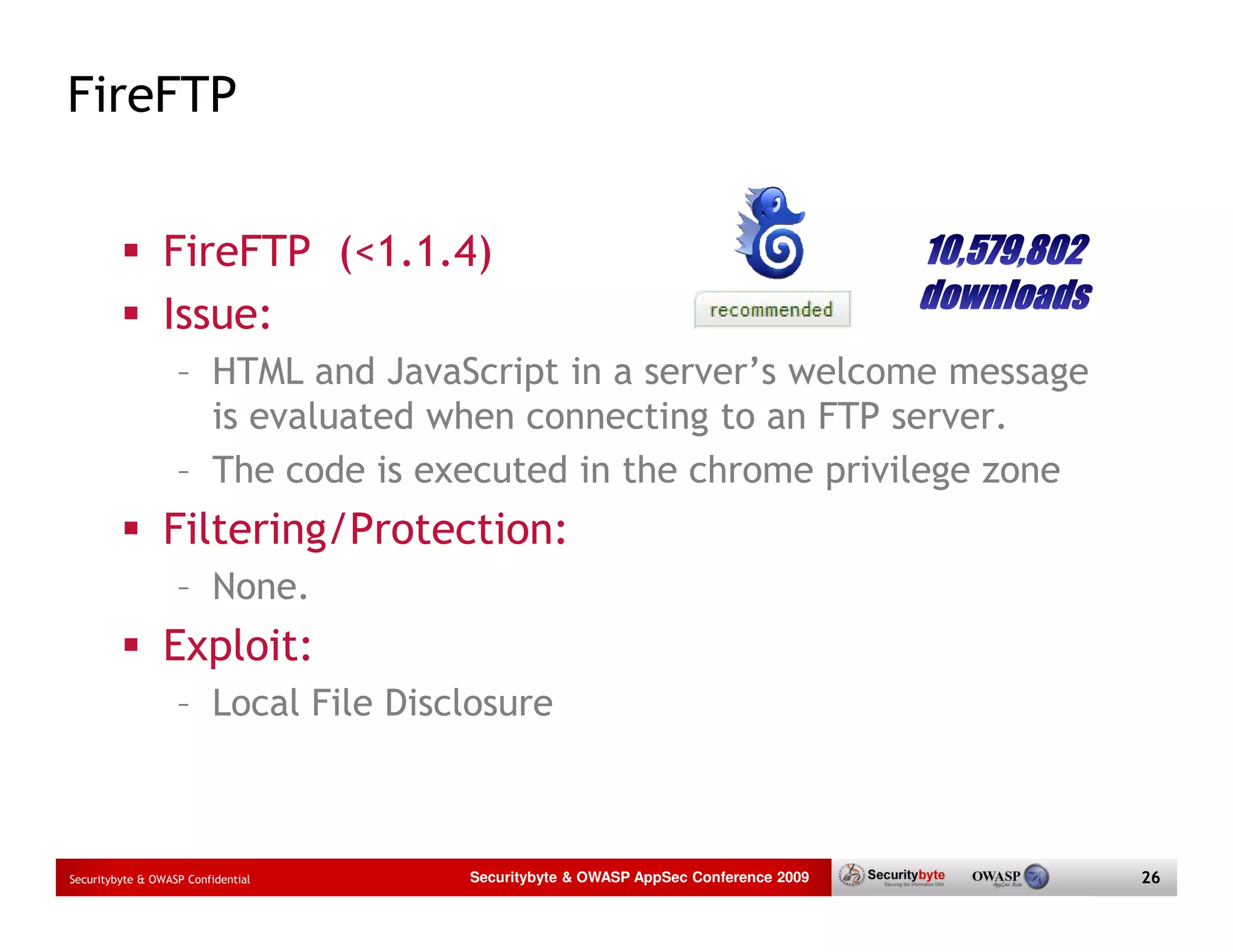 FireFTP FireFTP (<1.1.4) Issue: – HTML and JavaScript in a server’s welcome message is evaluated when connecting to an FTP server. – The code is executed in the chrome privilege zone Filtering/Protection: – None. Exploit: – Local File Disclosure Securitybyte & OWASP Confidential Securitybyte & OWASP AppSec Conference 2009 26 