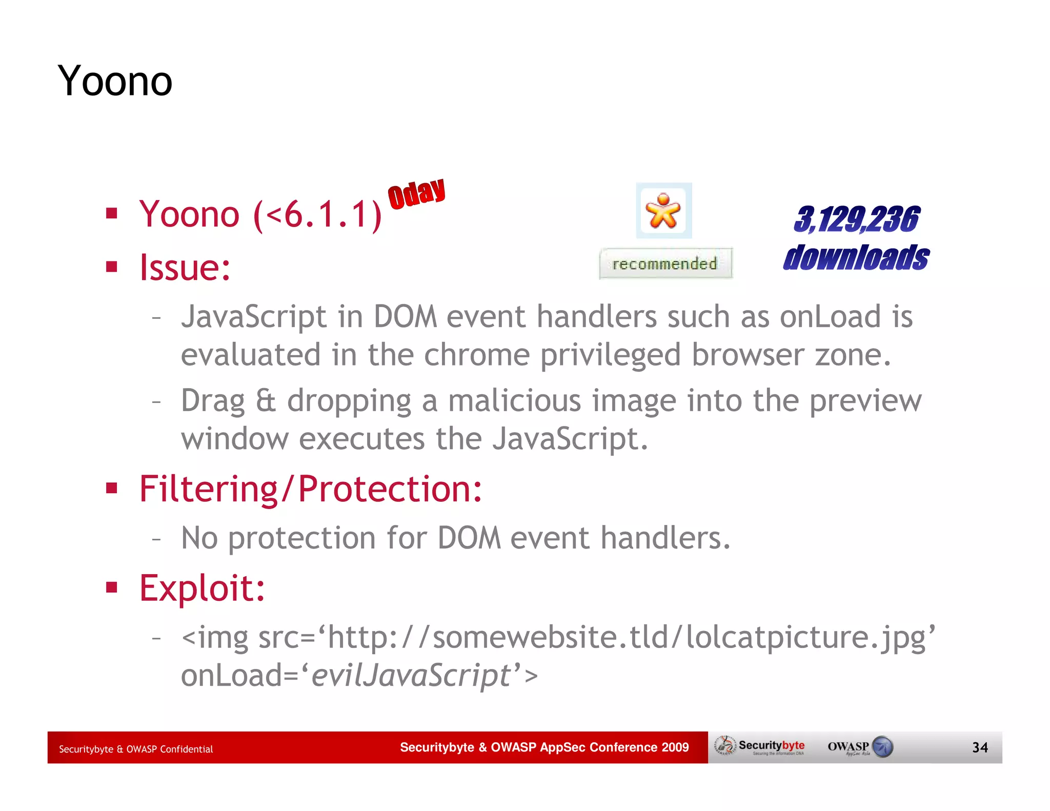 Yoono Yoono (<6.1.1) Issue: – JavaScript in DOM event handlers such as onLoad is evaluated in the chrome privileged browser zone. – Drag & dropping a malicious image into the preview window executes the JavaScript. Filtering/Protection: – No protection for DOM event handlers. Exploit: – <img src=‘http://somewebsite.tld/lolcatpicture.jpg’ onLoad=‘evilJavaScript’> Securitybyte & OWASP Confidential Securitybyte & OWASP AppSec Conference 2009 34 
