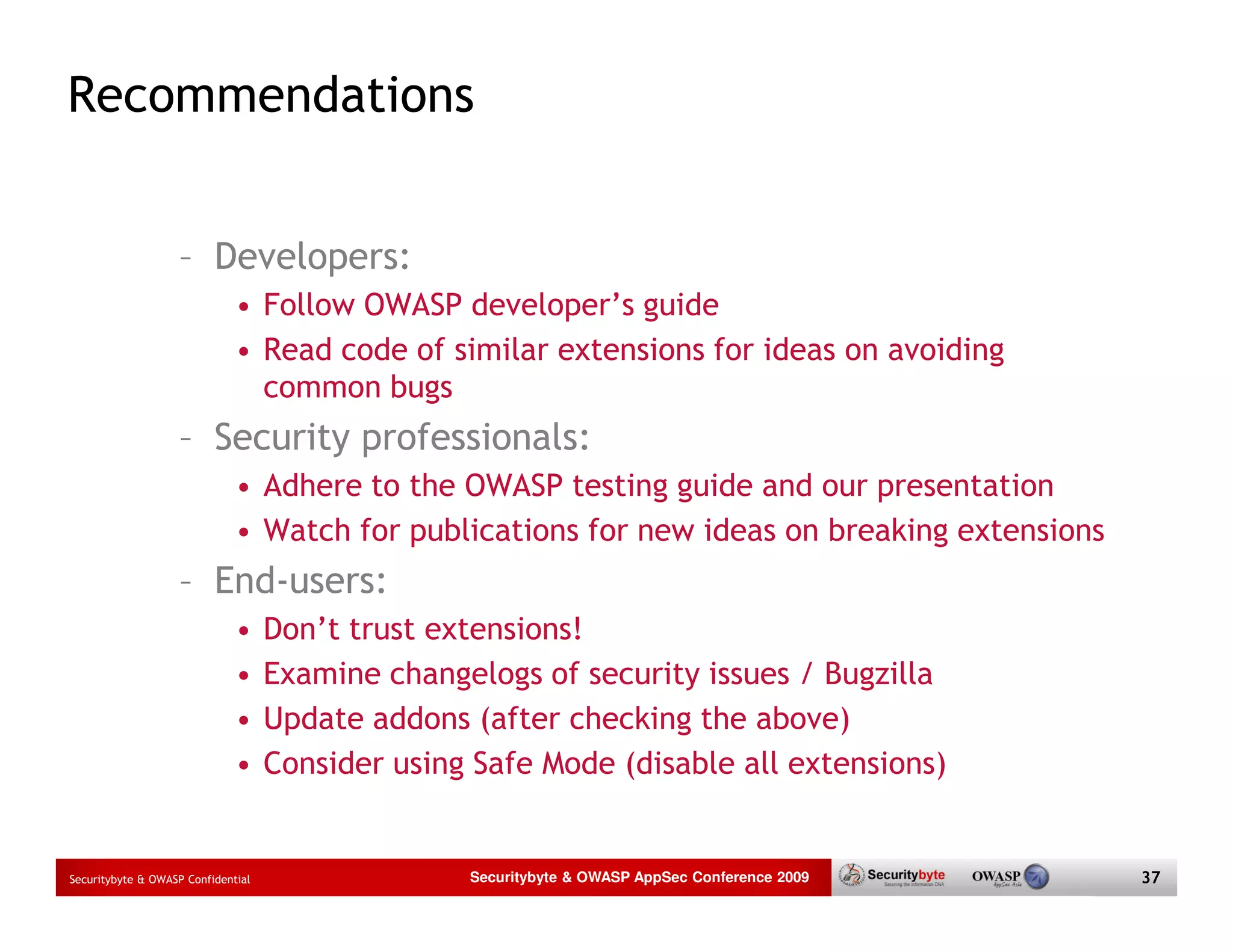 Recommendations – Developers: • Follow OWASP developer’s guide • Read code of similar extensions for ideas on avoiding common bugs – Security professionals: • Adhere to the OWASP testing guide and our presentation • Watch for publications for new ideas on breaking extensions – End-users: • Don’t trust extensions! • Examine changelogs of security issues / Bugzilla • Update addons (after checking the above) • Consider using Safe Mode (disable all extensions) Securitybyte & OWASP Confidential Securitybyte & OWASP AppSec Conference 2009 37 