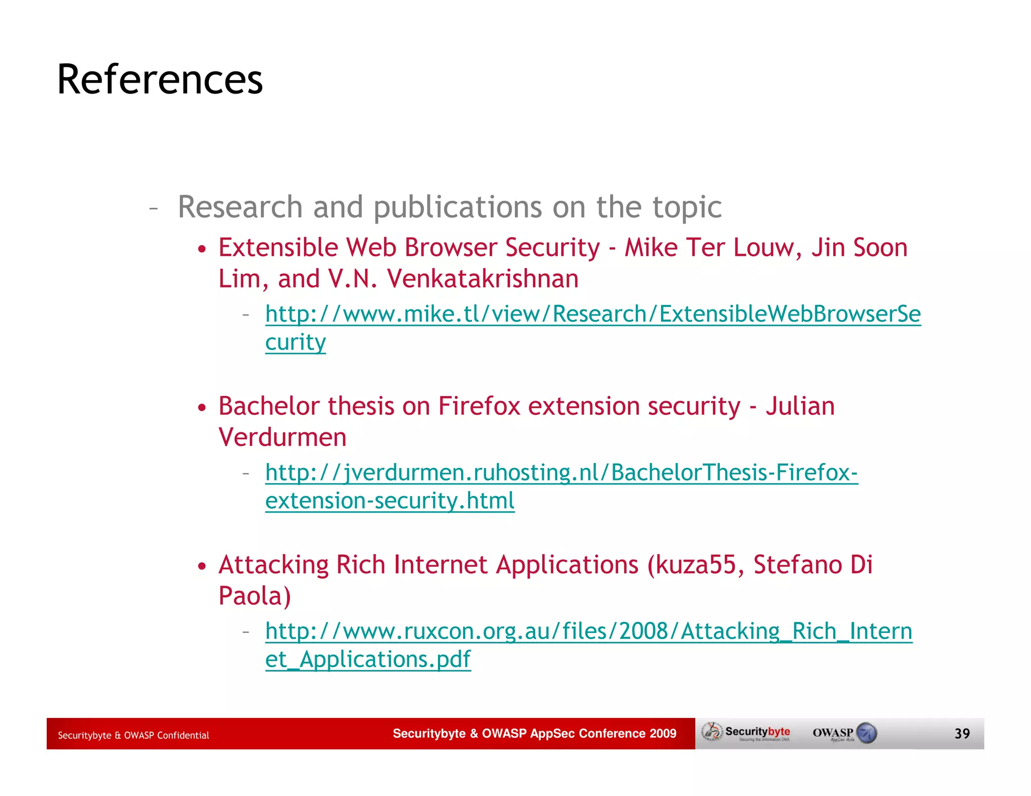 References – Research and publications on the topic • Extensible Web Browser Security - Mike Ter Louw, Jin Soon Lim, and V.N. Venkatakrishnan – http://www.mike.tl/view/Research/ExtensibleWebBrowserSe curity • Bachelor thesis on Firefox extension security - Julian Verdurmen – http://jverdurmen.ruhosting.nl/BachelorThesis-Firefox- extension-security.html • Attacking Rich Internet Applications (kuza55, Stefano Di Paola) – http://www.ruxcon.org.au/files/2008/Attacking_Rich_Intern et_Applications.pdf Securitybyte & OWASP Confidential Securitybyte & OWASP AppSec Conference 2009 39 