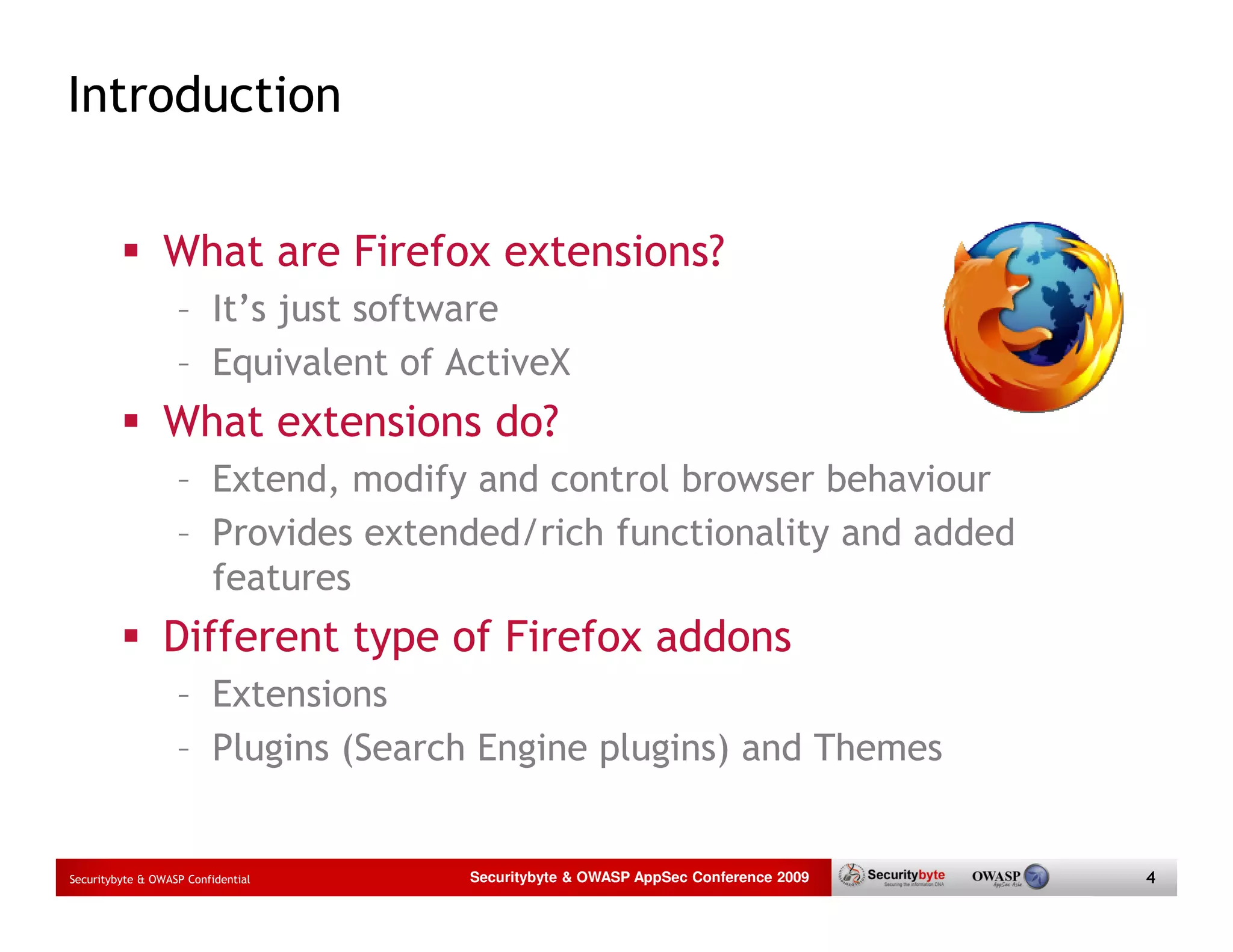 Introduction What are Firefox extensions? – It’s just software – Equivalent of ActiveX What extensions do? – Extend, modify and control browser behaviour – Provides extended/rich functionality and added features Different type of Firefox addons – Extensions – Plugins (Search Engine plugins) and Themes Securitybyte & OWASP Confidential Securitybyte & OWASP AppSec Conference 2009 4 