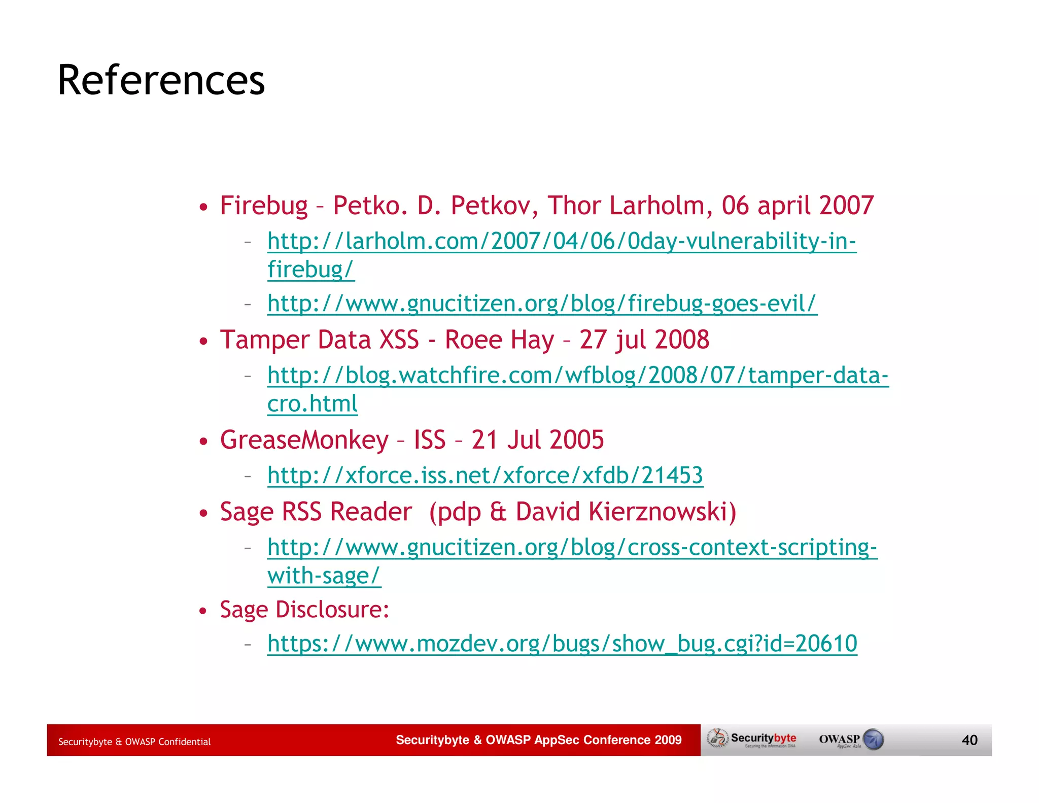 References • Firebug – Petko. D. Petkov, Thor Larholm, 06 april 2007 – http://larholm.com/2007/04/06/0day-vulnerability-in- firebug/ – http://www.gnucitizen.org/blog/firebug-goes-evil/ • Tamper Data XSS - Roee Hay – 27 jul 2008 – http://blog.watchfire.com/wfblog/2008/07/tamper-data- cro.html • GreaseMonkey – ISS – 21 Jul 2005 – http://xforce.iss.net/xforce/xfdb/21453 • Sage RSS Reader (pdp & David Kierznowski) – http://www.gnucitizen.org/blog/cross-context-scripting- with-sage/ • Sage Disclosure: – https://www.mozdev.org/bugs/show_bug.cgi?id=20610 Securitybyte & OWASP Confidential Securitybyte & OWASP AppSec Conference 2009 40 