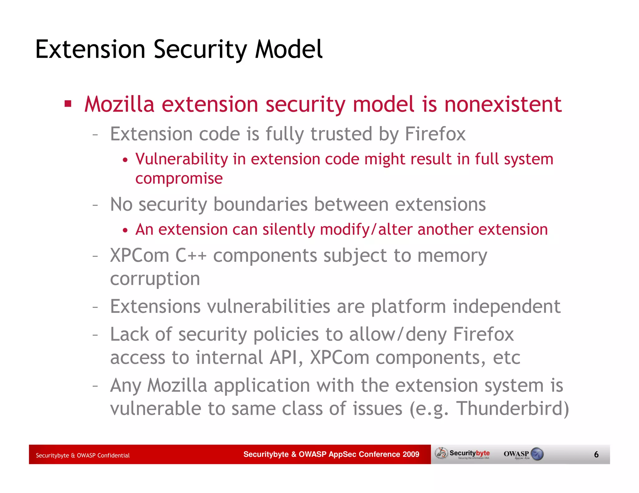 Extension Security Model Mozilla extension security model is nonexistent – Extension code is fully trusted by Firefox • Vulnerability in extension code might result in full system compromise – No security boundaries between extensions • An extension can silently modify/alter another extension – XPCom C++ components subject to memory corruption – Extensions vulnerabilities are platform independent – Lack of security policies to allow/deny Firefox access to internal API, XPCom components, etc – Any Mozilla application with the extension system is vulnerable to same class of issues (e.g. Thunderbird) Securitybyte & OWASP Confidential Securitybyte & OWASP AppSec Conference 2009 6 