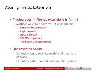 Abusing Firefox Extensions


                 Finding bugs in Firefox extensions is fun ;-)
                   – Multiple ways to find them – it depends on:
                             •      Nature of the extension
                             •      Logic exposed
                             •      Input and output
                             •      XPCOM components
                             •      Third party API/components


                 Our research focus:
                   – Extension logic, security model and functions
                     exposed
                   – Extension data flow and data injection points

Securitybyte & OWASP Confidential                Securitybyte & OWASP AppSec Conference 2009   14
 