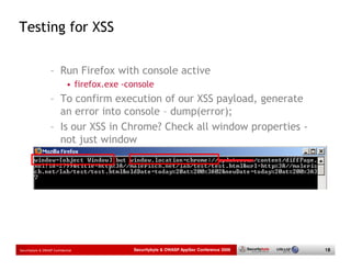 Testing for XSS

                   – Run Firefox with console active
                             • firefox.exe -console
                   – To confirm execution of our XSS payload, generate
                     an error into console – dump(error);
                   – Is our XSS in Chrome? Check all window properties -
                     not just window




Securitybyte & OWASP Confidential            Securitybyte & OWASP AppSec Conference 2009   18
 