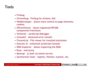Tools

                       • Firebug
                       • Chromebug – Firebug for chrome, XUL
                       • WebDeveloper – allows more control on page elements,
                         cookies
                       • XPComViewer – shows registered XPCOM
                         components/interfaces
                       • Venkman - JavaScript Debugger
                       • Console2 – advanced error console
                       • ChromeList – File viewer for installed extensions
                       • Execute JS - enhanced JavaScript-Console
                       • DOM Inspector – allows inspecting the DOM
                       • Burp – web proxy
                       • Mozrepl – js shell via telnet service
                       • Sysinternals Tools – regmon, filemon, tcpmon, etc.


Securitybyte & OWASP Confidential        Securitybyte & OWASP AppSec Conference 2009   20
 