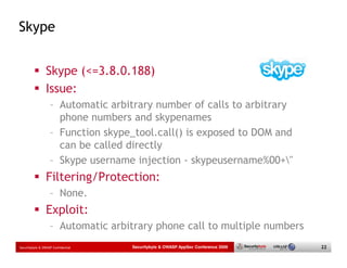 Skype


                 Skype (<=3.8.0.188)
                 Issue:
                   – Automatic arbitrary number of calls to arbitrary
                     phone numbers and skypenames
                   – Function skype_tool.call() is exposed to DOM and
                     can be called directly
                   – Skype username injection - skypeusername%00+"
                 Filtering/Protection:
                   – None.
                 Exploit:
                   – Automatic arbitrary phone call to multiple numbers
Securitybyte & OWASP Confidential   Securitybyte & OWASP AppSec Conference 2009   22
 