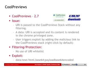 CoolPreviews

                 CoolPreviews – 2.7
                 Issue:
                   – URI is passed to the CoolPreviews Stack without any
                     filtering.
                   – A data: URI is accepted and its content is rendered
                     in the chrome privileged zone.
                   – User triggers exploit by adding the malicious link to
                     the CoolPreviews stack (right-click by default)
                 Filtering/Protection:
                   – No use of URI whitelist
                 Exploit:
                   – data:text/html,base64;payloadbase64encoded
Securitybyte & OWASP Confidential   Securitybyte & OWASP AppSec Conference 2009   24
 