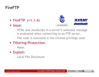 FireFTP


                 FireFTP (<1.1.4)
                 Issue:
                   – HTML and JavaScript in a server’s welcome message
                     is evaluated when connecting to an FTP server.
                   – The code is executed in the chrome privilege zone
                 Filtering/Protection:
                   – None.
                 Exploit:
                   – Local File Disclosure



Securitybyte & OWASP Confidential   Securitybyte & OWASP AppSec Conference 2009   26
 
